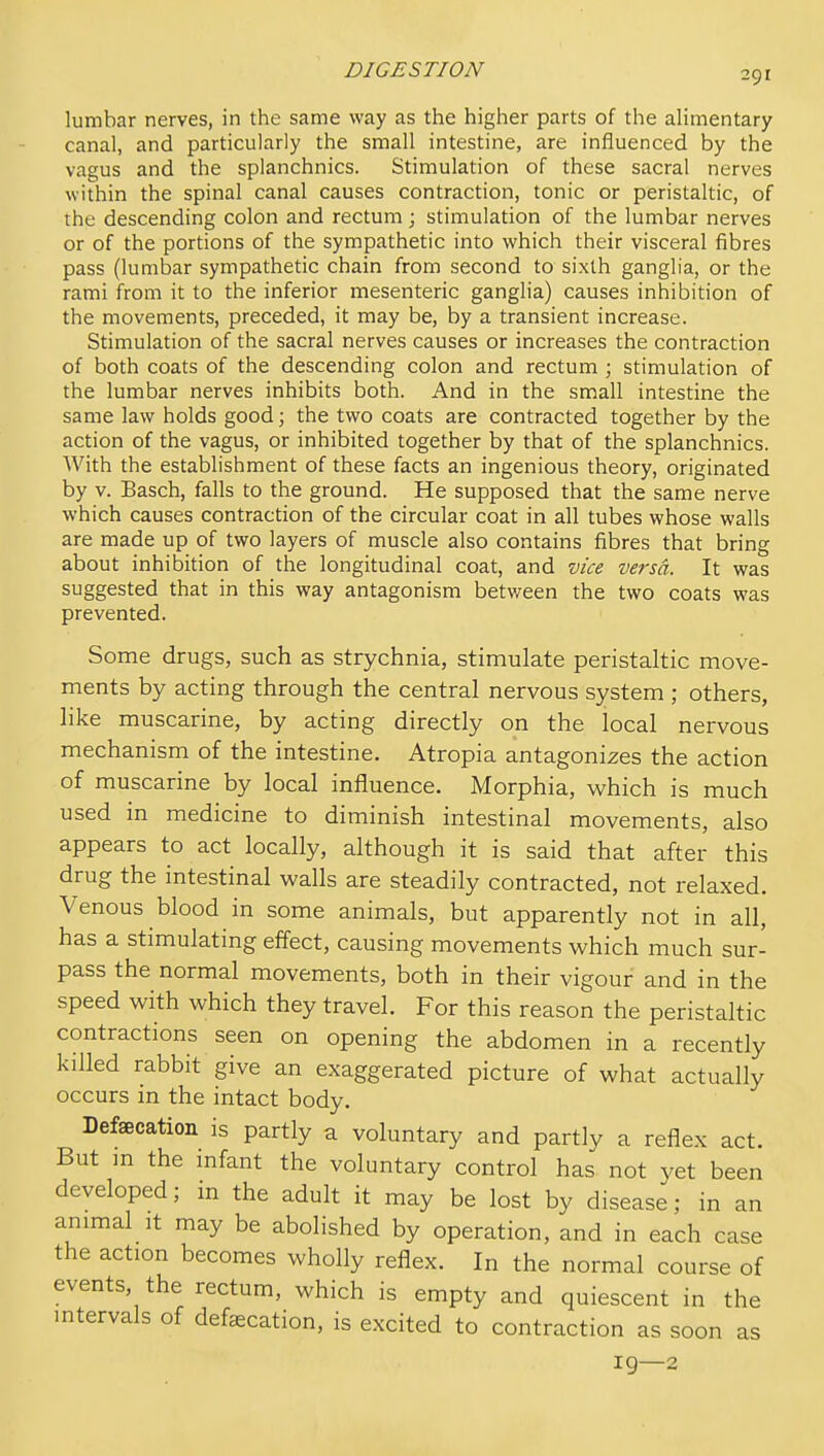 lumbar nerves, in the same way as the higher parts of the alimentary canal, and particularly the small intestine, are influenced by the vagus and the splanchnics. Stimulation of these sacral nerves within the spinal canal causes contraction, tonic or peristaltic, of the descending colon and rectum; stimulation of the lumbar nerves or of the portions of the sympathetic into which their visceral fibres pass (lumbar sympathetic chain from second to sixth ganglia, or the rami from it to the inferior mesenteric ganglia) causes inhibition of the movements, preceded, it may be, by a transient increase. Stimulation of the sacral nerves causes or increases the contraction of both coats of the descending colon and rectum ; stimulation of the lumbar nerves inhibits both. And in the small intestine the same law holds good; the two coats are contracted together by the action of the vagus, or inhibited together by that of the splanchnics. AVith the establishment of these facts an ingenious theory, originated by V. Basch, falls to the ground. He supposed that the same nerve which causes contraction of the circular coat in all tubes whose walls are made up of two layers of muscle also contains fibres that bring about inhibition of the longitudinal coat, and vice versa. It was suggested that in this way antagonism betv/een the two coats was prevented. Some drugs, such as strychnia, stimulate peristaltic move- ments by acting through the central nervous system ; others, like muscarine, by acting directly on the local nervous mechanism of the intestine. Atropia antagonizes the action of muscarine by local influence. Morphia, which is much used in medicine to diminish intestinal movements, also appears to act locally, although it is said that after this drug the intestinal walls are steadily contracted, not relaxed. Venous blood in some animals, but apparently not in all, has a stimulating effect, causing movements which much sur- pass the normal movements, both in their vigour and in the speed with which they travel. For this reason the peristaltic contractions seen on opening the abdomen in a recently killed rabbit give an exaggerated picture of what actually occurs in the intact body. Defecation is partly a voluntary and partly a reflex act. But in the infant the voluntary control has not yet been developed; in the adult it may be lost by disease; in an animal It may be abolished by operation, and in each case the action becomes wholly reflex. In the normal course of events, the rectum, which is empty and quiescent in the intervals of defecation, is excited to contraction as soon as 19—2