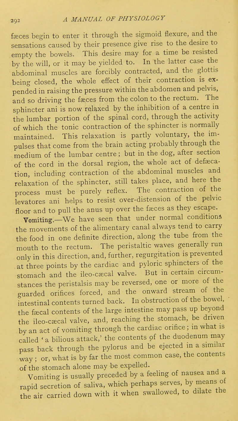 feces begin to enter it through the sigmoid flexure, and the sensations caused by their presence give rise to the desire to empty the bowels. This desire may for a time be resisted by the will, or it may be yielded to. In the latter case the abdominal muscles are forcibly contracted, and the glottis being closed, the whole effect of their contraction is ex- pended in raising the pressure within the abdomen and pelvis, and so driving the faeces from the colon to the rectum. The sphincter ani is now relaxed by the inhibition of a centre m the lumbar portion of the spinal cord, through the activity of which the tonic contraction of the sphincter is normally maintained. This relaxation is partly voluntary, the im- pulses that come from the brain acting probably through the medium of the lumbar centre; but in the dog, after section of the cord in the dorsal region, the whole act of defseca- tion, including contraction of the abdominal muscles and relaxation of the sphincter, still takes place, and here the process must be purely reflex. The contraction of the levatores ani helps to resist over-distension of the pelvic floor and to pull the anus up over the faeces as they escape. Vomiting.—We have seen that under normal conditions the movements of the alimentary canal always tend to carry the food in one definite direction, along the tube from the mouth to the rectum. The peristaltic waves generally run only in this direction, and, further, regurgitation is prevented at three points by the cardiac and pyloric sphincters of the stomach and the ileo-caecal valve. But in certain circum- stances the peristalsis may be reversed, one or more of the guarded orifices forced, and the onward stream of the intestinal contents turned back. In obstruction of the bowel, the fffical contents of the large intestine may pass up beyond the ileo-cffical valve, and, reaching the stomach, be driven by an act of vomiting through the cardiac orifice; in what is called ' a bilious attack,' the contents of the duodenum may pass back through the pylorus and be ejected in a similar way ; or, what is by far the most common case, the contents of the stomach alone may be expelled. Vomiting is usually preceded by a feeling of nausea and a rapid secretion of saliva, which perhaps serves, by means of the air carried down with it when swallowed, to dilate the