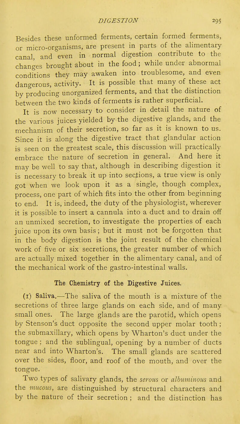 Besides these unformed ferments, certain formed ferments, or micro-organisms, are present in parts of the alimentary canal, and even in normal digestion contribute to the changes brought about in the food; while under abnormal condkions they may awaken into troublesome, and even dangerous, activity. It is possible that many of these act by producing unorganized ferments, and that the distinction between the two kinds of ferments is rather superficial. It is now necessary to consider in detail the nature of the various juices yielded by the digestive glands, and the mechanism of their secretion, so far as it is known to us. Since it is along the digestive tract that glandular action is seen on the greatest scale, this discussion will practically embrace the nature of secretion in general. And here it may be well to say that, although in describing digestion it is necessary to break it up into sections, a true view is only got when we look upon it as a single, though complex, process, one part of which fits into the other from beginning to end. It is, indeed, the duty of the physiologist, wherever it is possible to insert a cannula into a duct and to drain off an unmixed secretion, to investigate the properties of each juice upon its own basis; but it must not be forgotten that in the body digestion is the joint result of the chemical work of five or six secretions, the greater number of which are actually mixed together in the alimentary canal, and of the mechanical work of the gastro-intestinal walls. The Chemistry of the Digestive Juices. (i) Saliva.—The saliva of the mouth is a mixture of the secretions of three large glands on each side, and of many small ones. The large glands are the parotid, which opens by Stenson's duct opposite the second upper molar tooth ; the submaxillary, which opens by Wharton's duct under the tongue : and the sublingual, opening by a number of ducts near and into Wharton's. The small glands are scattered over the sides, floor, and roof of the mouth, and over the tongue. Two types of salivary glands, the zerouz or albwninotis and the mucous, are distinguished by structural characters and by the nature of their secretion ; and the distinction has