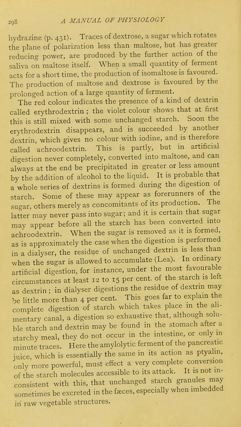 hydrazine (p. 431). Traces of dextrose, a sugar which rotates the plane of polarization less than maltose, but has greater reducing power, are produced by the further action of the saliva on maltose itself. When a small quantity of ferment acts for a short time, the production of isomaltose is favoured. The production of maltose and dextrose is favoured by the prolonged action of a large quantity of ferment. The red colour indicates the presence of a kind of dextrin called erythrodextrin ; the violet colour shows that at first this is still mixed with some unchanged starch. Soon the erythrodextrin disappears, and is succeeded by another dextrin, which gives no colour with iodine, and is therefore called achroodextrin. This is partly, but in artificial digestion never completely, converted into maltose, and can always at the end be precipitated in greater or less amount by the addition of alcohol to the Hquid. It is probable that a whole series of dextrins is formed during the digestion of starch. Some of these may appear as forerunners of the sugar, others merely as concomitants of its production. The latter may never pass into sugar; and it is certain that sugar may appear before all the starch has been converted into achroodextrin. When the sugar is removed as it is formed, as is approximately the case when the digestion is performed in a dialyser, the residue of unchanged dextrin is less than when the sugar is allowed to accumulate (Lea). In ordinary artificial digestion, for instance, under the most favourable circumstances at least 12 to 15 per cent, of the starch is left as dextrin ; in dialyser digestions the residue of dextrin may be little more than 4 per cent. This goes far to explain the complete digestion of starch which takes place in the ah- mentary canal, a digestion so exhaustive that, although solu- ble starch and dextrin may be found in the stomach after a starchy meal, they do not occur in the intestine, or only m minute traces. Here the amylolytic ferment of the pancreatic iuice which is essentially the same in its action as ptyahn, only more powerful, must effect a very complete conversion of the starch molecules accessible to its attack. It is not in- consistent with this, that unchanged starch granules may sometimes be excreted in the faeces, especially when imbedded in raw vegetable structures.