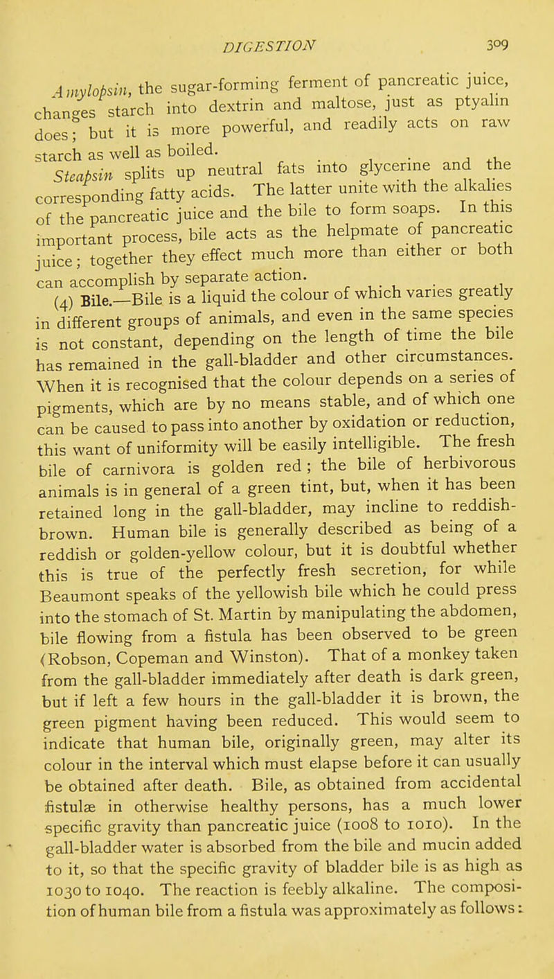 Amylobsin, the sugar-forming ferment of pancreatic juice, changes starch into dextrin and maltose, just as ptyahn does? but it is more powerful, and readily acts on raw starch as well as boiled. _ . Stcabsin splits up neutral fats into glycerine and he corresponding fatty acids. The latter unite with the alkalies of the pancreatic juice and the bile to form soaps. In this important process, bile acts as the helpmate of pancreatic juice; together they effect much more than either or both can accomplish by separate action. . (4) Bile —Bile is a liquid the colour of which varies greatly in different groups of animals, and even in the same species is not constant, depending on the length of time the bile has remained in the gall-bladder and other circumstances. When it is recognised that the colour depends on a series of pigments, which are by no means stable, and of which one can be caused to pass into another by oxidation or reduction, this want of uniformity will be easily intelligible. The fresh bile of carnivora is golden red ; the bile of herbivorous animals is in general of a green tint, but, when it has been retained long in the gall-bladder, may incline to reddish- brown. Human bile is generally described as being of a reddish or golden-yellow colour, but it is doubtful whether this is true of the perfectly fresh secretion, for while Beaumont speaks of the yellowish bile which he could press into the stomach of St. Martin by manipulating the abdomen, bile flowing from a fistula has been observed to be green (Robson, Copeman and Winston). That of a monkey taken from the gall-bladder immediately after death is dark green, but if left a few hours in the gall-bladder it is brown, the green pigment having been reduced. This would seem to indicate that human bile, originally green, may alter its colour in the interval which must elapse before it can usually be obtained after death. Bile, as obtained from accidental fistulae in otherwise healthy persons, has a much lower specific gravity than pancreatic juice (1008 to loio). In the gall-bladder water is absorbed from the bile and mucin added to it, so that the specific gravity of bladder bile is as high as 1030 to 1040. The reaction is feebly alkaline. The composi- tion of human bile from a fistula was approximately as follows: