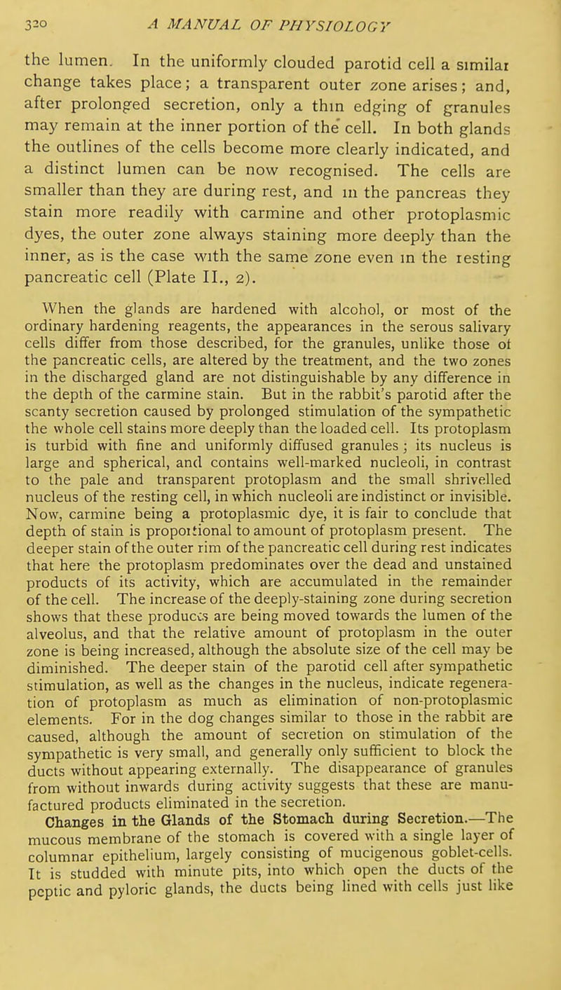 the lumen. In the uniformly clouded parotid cell a similar change takes place; a transparent outer zone arises; and, after prolong-ed secretion, only a thm edging of granules may remain at the inner portion of the' cell. In both glands the outlines of the cells become more clearly indicated, and a distinct lumen can be now recognised. The cells are smaller than they are during rest, and in the pancreas they stain more readily with carmine and other protoplasmic dyes, the outer zone always staining more deeply than the inner, as is the case with the same zone even in the resting pancreatic cell (Plate II., 2). - When the glands are hardened with alcohol, or most of the ordinary hardening reagents, the appearances in the serous salivary cells differ from those described, for the granules, unlike those ot the pancreatic cells, are altered by the treatment, and the two zones in the discharged gland are not distinguishable by any difference in the depth of the carmine stain. But in the rabbit's parotid after the scanty secretion caused by prolonged stimulation of the sympathetic the whole cell stains more deeply than the loaded cell. Its protoplasm is turbid with fine and uniformly diffused granules; its nucleus is large and spherical, and contains well-marked nucleoli, in contrast to the pale and transparent protoplasm and the small shrivelled nucleus of the resting cell, in which nucleoli are indistinct or invisible. Now, carmine being a protoplasmic dye, it is fair to conclude that depth of stain is propoitional to amount of protoplasm present. The deeper stain of the outer rim of the pancreatic cell during rest indicates that here the protoplasm predominates over the dead and unstained products of its activity, which are accumulated in the remainder of the cell. The increase of the deeply-staining zone during secretion shows that these produces are being moved towards the lumen of the alveolus, and that the relative amount of protoplasm in the outer zone is being increased, although the absolute size of the cell may be diminished. The deeper stain of the parotid cell after sympathetic stimulation, as well as the changes in the nucleus, indicate regenera- tion of protoplasm as much as elimination of non-protoplasmic elements. For in the dog changes similar to those in the rabbit are caused, although the amount of secredon on stimulation of the sympathetic is very small, and generally only sufficient to block the ducts without appearing externally. The disappearance of granules from without inwards during activity suggests that these are manu- factured products eliminated in the secretion. Changes in the Glands of the Stomach during Secretion.—The mucous membrane of the stomach is covered with a single layer of columnar epithelium, largely consisting of mucigenous goblet-cells. It is studded with minute pits, into which open the ducts of the peptic and pyloric glands, the ducts being lined with cells just like