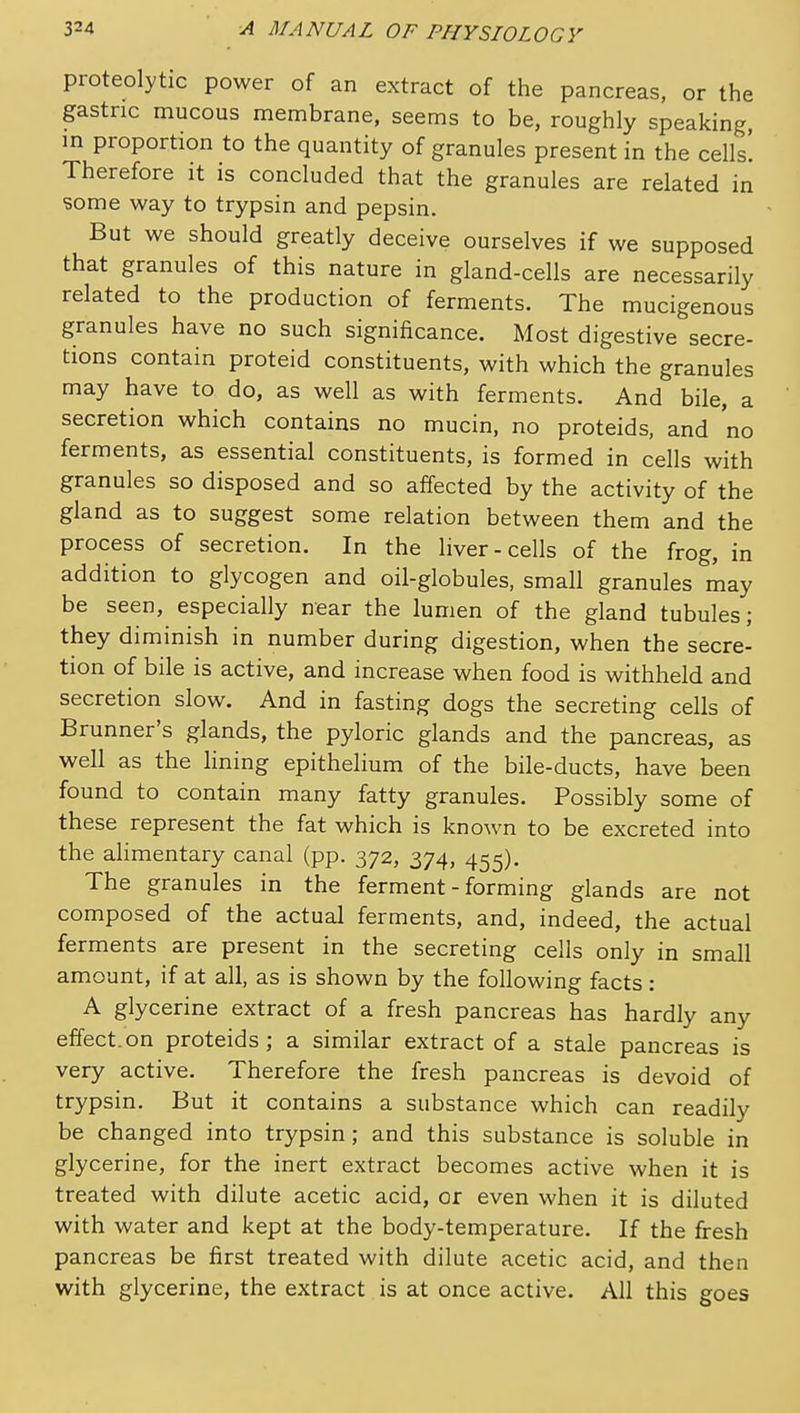 proteolytic power of an extract of the pancreas, or the gastric mucous membrane, seems to be, roughly speaking, in proportion to the quantity of granules present in the cells'. Therefore it is concluded that the granules are related in some way to trypsin and pepsin. But we should greatly deceive ourselves if we supposed that granules of this nature in gland-cells are necessarily related to the production of ferments. The mucigenous granules have no such significance. Most digestive secre- tions contain proteid constituents, with which the granules may have to do, as well as with ferments. And bile, a secretion which contains no mucin, no proteids, and no ferments, as essential constituents, is formed in cells with granules so disposed and so affected by the activity of the gland as to suggest some relation between them and the process of secretion. In the liver-cells of the frog, in addition to glycogen and oil-globules, small granules may be seen, especially near the lumen of the gland tubules; they diminish in number during digestion, when the secre- tion of bile is active, and increase when food is withheld and secretion slow. And in fasting dogs the secreting cells of Brunner's glands, the pyloric glands and the pancreas, as well as the lining epithelium of the bile-ducts, have been found to contain many fatty granules. Possibly some of these represent the fat which is known to be excreted into the alimentary canal (pp. 372, 374, 455). The granules in the ferment - forming glands are not composed of the actual ferments, and, indeed, the actual ferments are present in the secreting cells only in small amount, if at all, as is shown by the following facts: A glycerine extract of a fresh pancreas has hardly any effect, on proteids ; a similar extract of a stale pancreas is very active. Therefore the fresh pancreas is devoid of trypsin. But it contains a substance which can readily be changed into trypsin; and this substance is soluble in glycerine, for the inert extract becomes active when it is treated with dilute acetic acid, or even when it is diluted with water and kept at the body-temperature. If the fresh pancreas be first treated with dilute acetic acid, and then with glycerine, the extract is at once active. All this goes