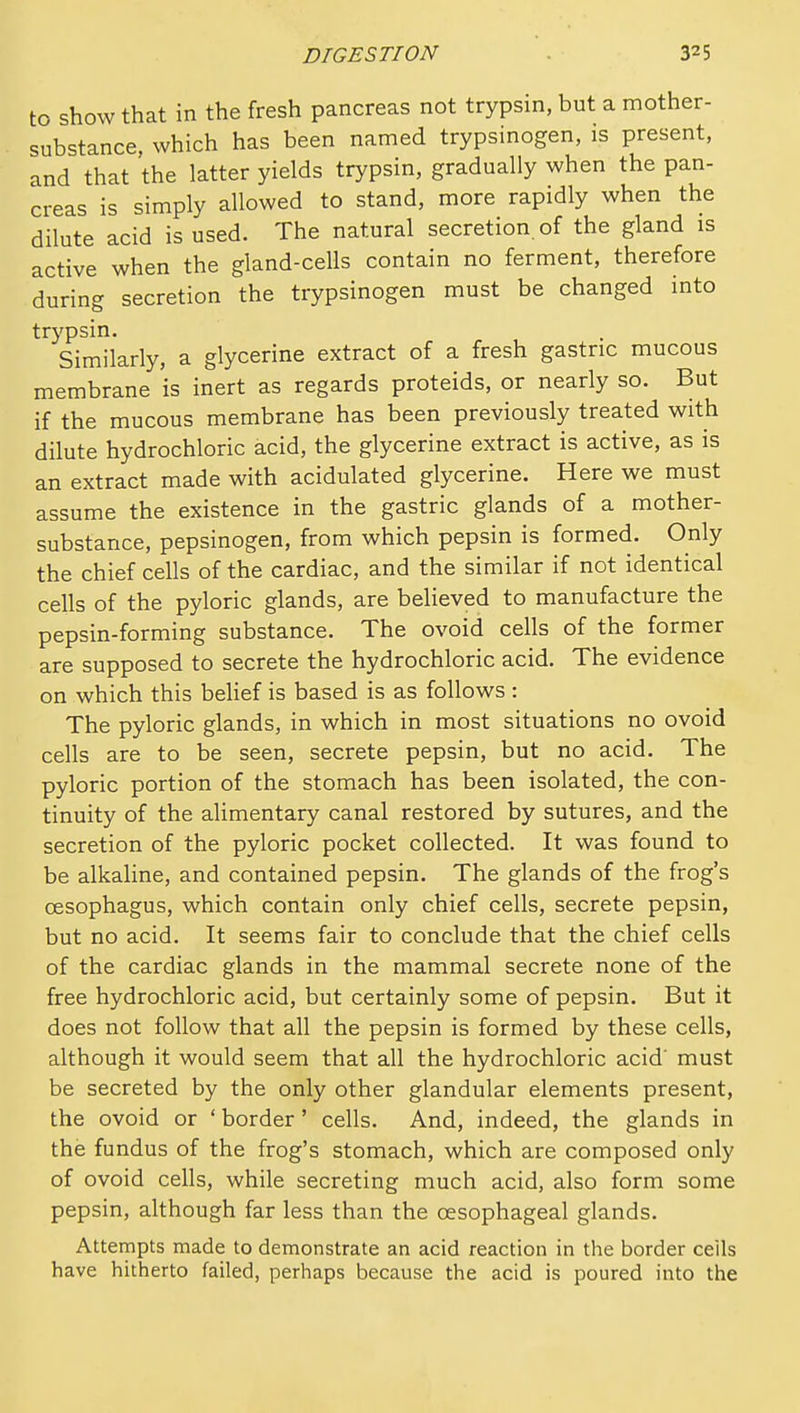 to show that in the fresh pancreas not trypsin, but a mother- substance, which has been named trypsinogen, is present, and that the latter yields trypsin, gradually when the pan- creas is simply allowed to stand, more rapidly when the dilute acid is used. The natural secretion, of the gland is active when the gland-cells contain no ferment, therefore during secretion the trypsinogen must be changed into trypsin. Similarly, a glycerine extract of a fresh gastric mucous membrane is inert as regards proteids, or nearly so. But if the mucous membrane has been previously treated with dilute hydrochloric acid, the glycerine extract is active, as is an extract made with acidulated glycerine. Here we must assume the existence in the gastric glands of a mother- substance, pepsinogen, from which pepsin is formed. Only the chief cells of the cardiac, and the similar if not identical cells of the pyloric glands, are believed to manufacture the pepsin-forming substance. The ovoid cells of the former are supposed to secrete the hydrochloric acid. The evidence on which this behef is based is as follows : The pyloric glands, in which in most situations no ovoid cells are to be seen, secrete pepsin, but no acid. The pyloric portion of the stomach has been isolated, the con- tinuity of the alimentary canal restored by sutures, and the secretion of the pyloric pocket collected. It was found to be alkaline, and contained pepsin. The glands of the frog's oesophagus, which contain only chief cells, secrete pepsin, but no acid. It seems fair to conclude that the chief cells of the cardiac glands in the mammal secrete none of the free hydrochloric acid, but certainly some of pepsin. But it does not follow that all the pepsin is formed by these cells, although it would seem that all the hydrochloric acid' must be secreted by the only other glandular elements present, the ovoid or ' border' cells. And, indeed, the glands in the fundus of the frog's stomach, which are composed only of ovoid cells, while secreting much acid, also form some pepsin, although far less than the oesophageal glands. Attempts made to demonstrate an acid reaction in the border ceils have hitherto failed, perhaps because the acid is poured into the