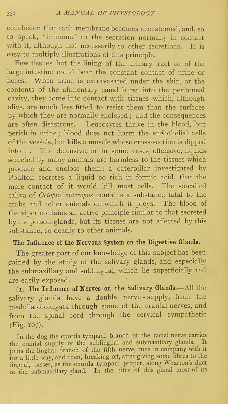 conclusion that each membrane becomes accustomed, and, so to speak, ' immune,' to the secretion normally in contact with it, although not necessarily to other secretions. It is easy to multiply illustrations of this principle. Few tissues but the lining of the urinary tract or of the large intestine could bear the constant contact of urine or faeces. When urine is extravasated under the skin, or the contents of the alimentary canal burst into the peritoneal cavity, they come into contact with tissues which, although alive, are much less fitted to resist them than the surfaces by which they are normally enclosed ; and the consequences are often disastrous. Leucoc5rtes thrive in the blood, but perish in urine; blood does not harm the en(iothelial cells of the vessels, but kills a muscle whose cross-section is dipped into it. The defensive, or in some cases offensive, liquids secreted by manj^ animals are harmless to the tissues which produce and enclose them: a caterpillar investigated by Poulton secretes a liquid so rich in formic acid, that the mere contact of it would kill most cells. The so-called saliva of Octopus'macvopus contains a substance fatal to the crabs and other animals on which it preys. The blood of the viper contains an active principle similar to that secreted by its poison-glands, but its tissues are not affected by this substance, so deadly to other animals. The Influence of the Nervous System on the Digestive Glands. The greater part of our knowledge of this subject has been gained by the study of the salivary glands, and especially the submaxillary and sublingual, which lie superficially and are easily exposed. (i, The Influence of Nerves on the Salivary Glands.—All the salivary glands have a double nerve - supply, from the medulla oblongata through some of the cranial nerves, and from the spinal cord through the cervical sympathetic (Fig. 107). In the dog the chorda tympani branch of the facial nerve carries the cranial supply of the sublingual and submaxillary glands. It joins the lingual branch of the fifth nerve, runs in company with it for a little way, and then, breaking off, after giving some fibres to the lingual, passes, as the chorda tympani proper, along AVharton's duct to the submaxillary gland. In the hilus of this gland most of its