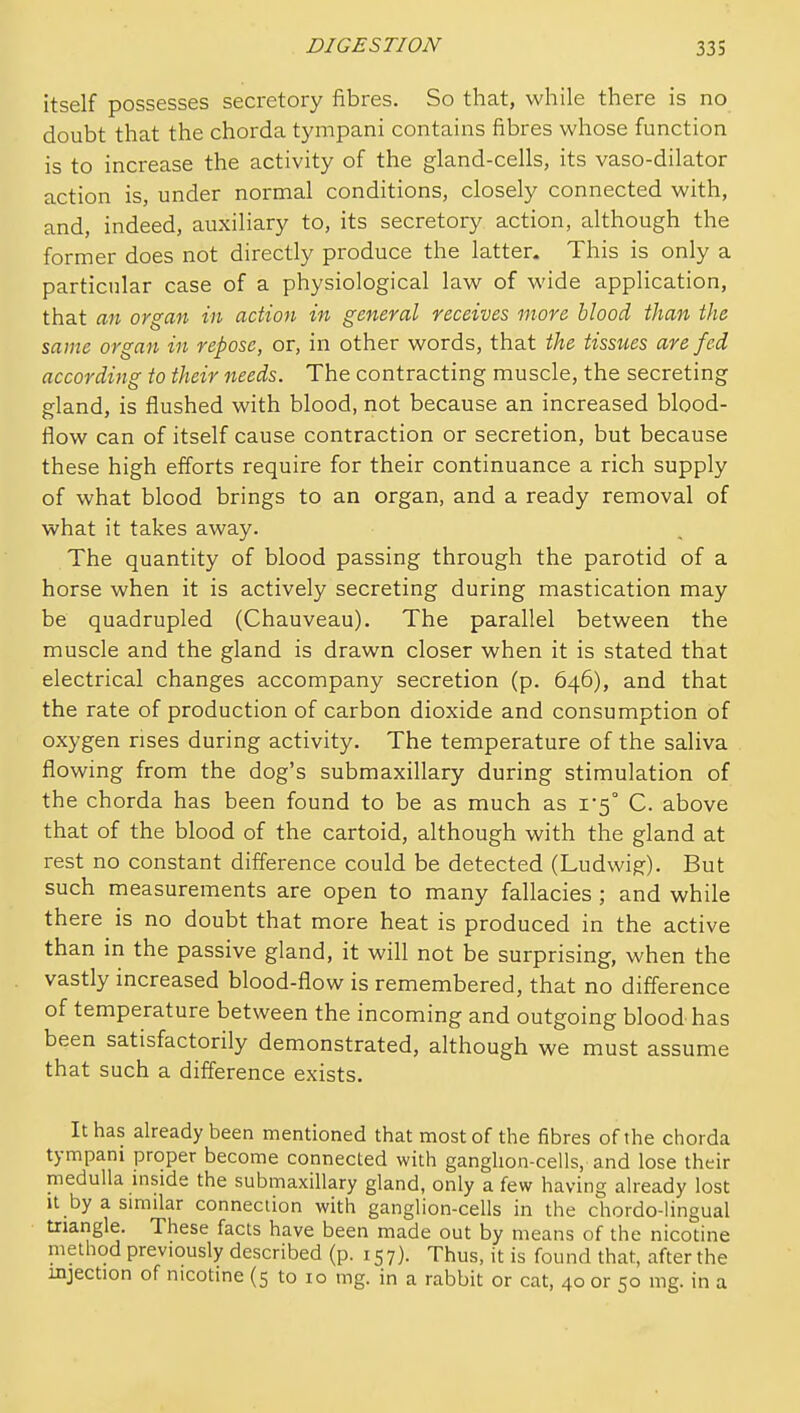 itself possesses secretory fibres. So that, while there is no doubt that the chorda tympani contains fibres whose function is to increase the activity of the gland-cells, its vaso-dilator action is, under normal conditions, closely connected with, and, indeed, auxiliary to, its secretory action, although the former does not directly produce the latter. This is only a particular case of a physiological law of wide application, that an organ in action in general receives more blood than the same organ in repose, or, in other words, that the tissues are fed according to their needs. The contracting muscle, the secreting gland, is flushed with blood, not because an increased blood- flow can of itself cause contraction or secretion, but because these high efforts require for their continuance a rich supply of what blood brings to an organ, and a ready removal of what it takes away. The quantity of blood passing through the parotid of a horse when it is actively secreting during mastication may be quadrupled (Chauveau). The parallel between the muscle and the gland is drawn closer when it is stated that electrical changes accompany secretion (p. 646), and that the rate of production of carbon dioxide and consumption of oxygen rises during activity. The temperature of the saliva flowing from the dog's submaxillary during stimulation of the chorda has been found to be as much as i5° C. above that of the blood of the cartoid, although with the gland at rest no constant difference could be detected (Ludwig). But such measurements are open to many fallacies ; and while there is no doubt that more heat is produced in the active than in the passive gland, it will not be surprising, when the vastly increased blood-flow is remembered, that no difference of temperature between the incoming and outgoing blood has been satisfactorily demonstrated, although we must assume that such a difference exists. It has already been mentioned that most of the fibres of the chorda tympani proper become connected with ganghon-cells, and lose their medulla inside the submaxillary gland, only a few having already lost It by a similar connection with ganglion-cells in the chordo-lingual triangle. These facts have been made out by means of the nicotine method previously described (p. 157). Thus, it is found that, after the injection of nicotine (5 to 10 mg. in a rabbit or cat, 40 or 50 mg. in a