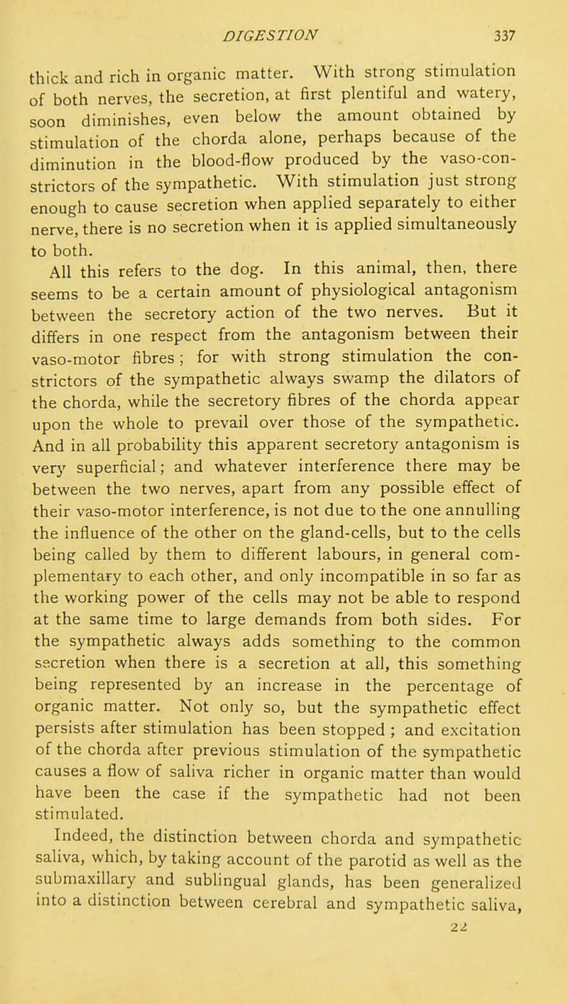 thick and rich in organic matter. With strong stimulation of both nerves, the secretion, at first plentiful and watery, soon diminishes, even below the amount obtained by stimulation of the chorda alone, perhaps because of the diminution in the blood-flow produced by the vaso-con- strictors of the sympathetic. With stimulation just strong enough to cause secretion when applied separately to either nerve, there is no secretion when it is applied simultaneously to both. All this refers to the dog. In this animal, then, there seems to be a certain amount of physiological antagonism between the secretory action of the two nerves. But it differs in one respect from the antagonism between their vaso-motor fibres; for with strong stimulation the con- strictors of the sympathetic always swamp the dilators of the chorda, while the secretory fibres of the chorda appear upon the whole to prevail over those of the sympathetic. And in all probability this apparent secretory antagonism is very superficial; and whatever interference there may be between the two nerves, apart from any possible effect of their vaso-motor interference, is not due to the one annulling the influence of the other on the gland-cells, but to the cells being called by them to different labours, in general com- plementary to each other, and only incompatible in so far as the working power of the cells may not be able to respond at the same time to large demands from both sides. For the sympathetic always adds something to the common secretion when there is a secretion at all, this something being represented by an increase in the percentage of organic matter. Not only so, but the sympathetic effect persists after stimulation has been stopped ; and excitation of the chorda after previous stimulation of the sympathetic causes a flow of saliva richer in organic matter than would have been the case if the sympathetic had not been stimulated. Indeed, the distinction between chorda and sympathetic saliva, which, by taking account of the parotid as well as the submaxillary and subhngual glands, has been generalized into a distinction between cerebral and sympathetic saliva, 22