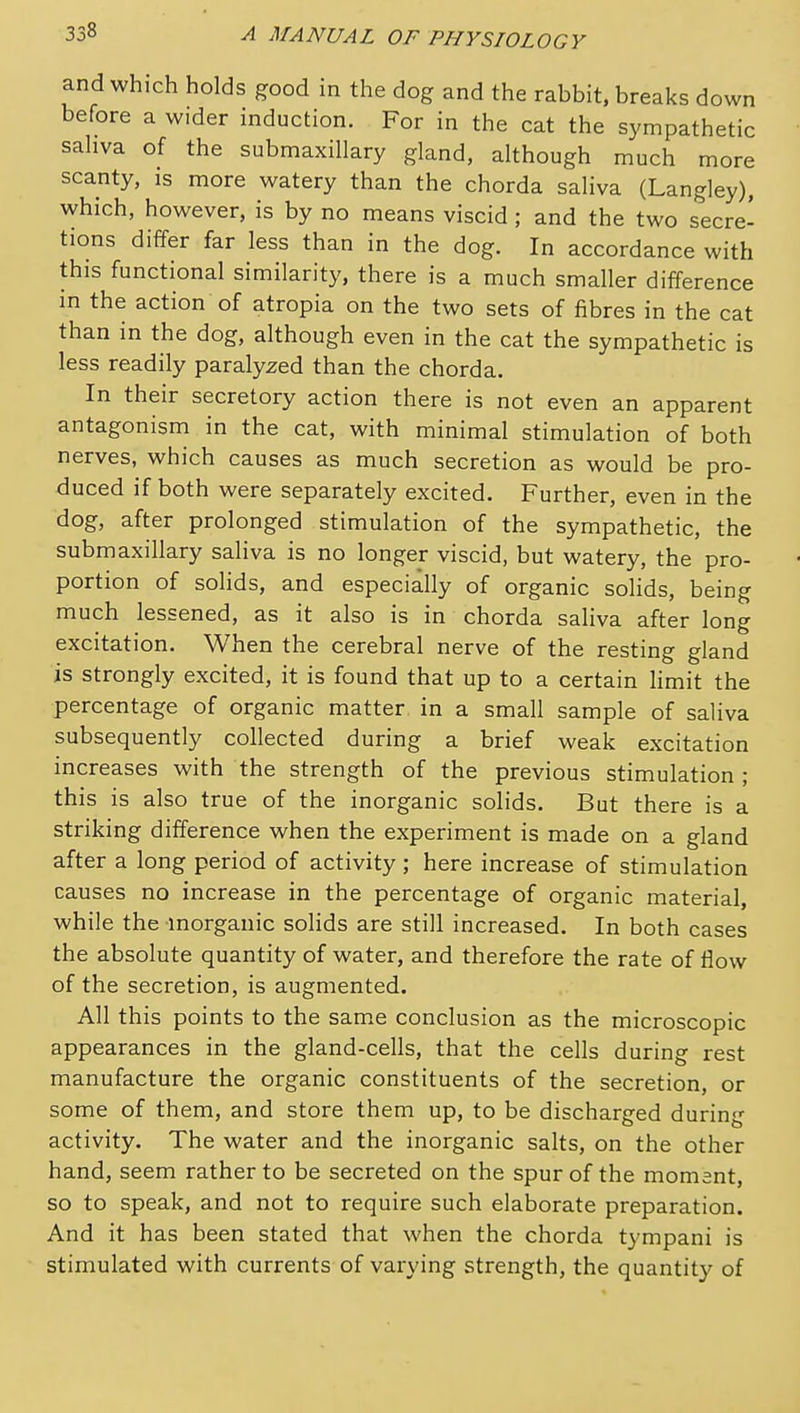 and which holds good in the dog and the rabbit, breaks down before a wider induction. For in the cat the sympathetic sahva of the submaxillary gland, although much more scanty, is more watery than the chorda saliva (Langley), which, however, is by no means viscid ; and the two secre- tions differ far less than in the dog. In accordance with this functional similarity, there is a much smaller difference in the action of atropia on the two sets of fibres in the cat than in the dog, although even in the cat the sympathetic is less readily paralyzed than the chorda. In their secretory action there is not even an apparent antagonism in the cat, with minimal stimulation of both nerves, which causes as much secretion as would be pro- duced if both were separately excited. Further, even in the dog, after prolonged stimulation of the sympathetic, the submaxillary saliva is no longer viscid, but watery, the pro- portion of solids, and especially of organic solids, being much lessened, as it also is in chorda saliva after long excitation. When the cerebral nerve of the resting gland is strongly excited, it is found that up to a certain limit the percentage of organic matter in a small sample of saliva subsequently collected during a brief weak excitation increases with the strength of the previous stimulation ; this is also true of the inorganic solids. But there is a striking difference when the experiment is made on a gland after a long period of activity ; here increase of stimulation causes no increase in the percentage of organic material, while the inorganic solids are still increased. In both cases the absolute quantity of water, and therefore the rate of flow of the secretion, is augmented. All this points to the same conclusion as the microscopic appearances in the gland-cells, that the cells during rest manufacture the organic constituents of the secretion, or some of them, and store them up, to be discharged during activity. The water and the inorganic salts, on the other hand, seem rather to be secreted on the spur of the moment, so to speak, and not to require such elaborate preparation. And it has been stated that when the chorda tympani is stimulated with currents of varying strength, the quantity of