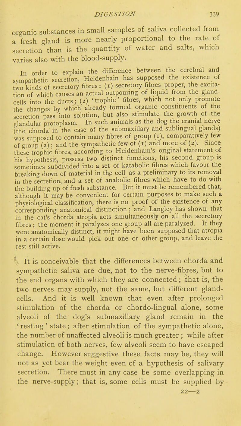 organic substances in small samples of saliva collected from a fresh gland is more nearly proportional to the rate of secretion than is the quantity of water and salts, which varies also with the blood-supply. In order to explain the difference between the cerebral and sympathetic secretion, Heidenhain has supposed the existence of two kinds of secretory fibres : (i) secretory fibres proper, the excita- tion of which causes an actual outpouring of liquid from the gland- cells into the ducts; (2) 'trophic' fibres, which not only promote the changes by which already formed organic constituents of the secretion pass into solution, but also stimulate the growth of the glandular protoplasm. In such animals as the dog the cranial nerve (the chorda in the case of the submaxillary and sublingual glands) was supposed to contain many fibres of group (i), comparatively few of group (2); and the sympathetic few of (i) and more of (2). Since these trophic fibres, according to Heidenhain's original statement of his hypothesis, possess two distinct functions, his second group is sometimes subdivided into a set of katabolic fibres which favour the breaking down of material in the cell as a preliminary to its removal in the secretion, and a set of anabolic fibres which have to do with the building up of fresh substance. But it must be remembered that, although it may be convenient for certain purposes to make such a physiological classification, there is no proof of the existence of any corresponding anatomical distinction; and Langley has shown that in the cat's chorda atropia acts simultaneously on all the secretory fibres; the moment it paralyzes one group all are paralyzed. If they were anatomically distinct, it might have been supposed that atropia in a certain dose would pick out one or other group, and leave the rest still active. ' . It is conceivable that the differences between chorda and sympathetic saliva are due, not to the nerve-fibres, but to the end organs with which they are connected; that is, the two nerves may supply, not the same, but different gland- cells. And it is well known that even after prolonged stimulation of the chorda or chordo-lingual alone, some alveoli of the dog's submaxillary gland remain in the ' resting ' state; after stimulation of the sympathetic alone, the number of unaffected alveoli is much greater ; while after stimulation of both nerves, few alveoli seem to have escaped change. However suggestive these facts may be, they will not as yet bear the weight even of a hypothesis of salivary secretion. There must in any case be some overlapping in the nerve-supply; that is, some cells must be supplied by 22—2