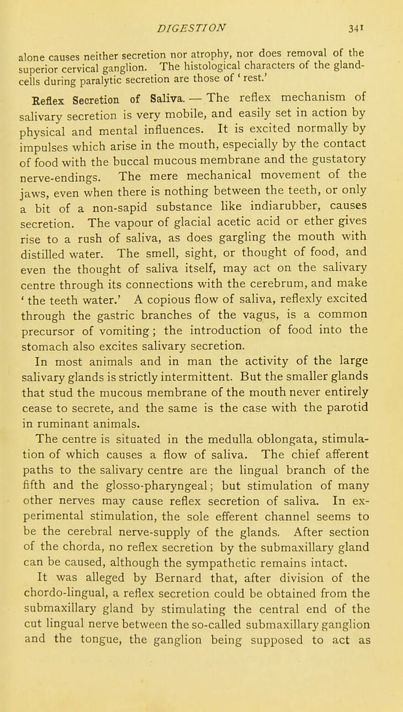 alone causes neither secretion nor atrophy, nor does removal of the superior cervical ganglion. The histological characters of the gland- cells during paralytic secretion are those of ' rest.' Reflex Secretion of Saliva. — The reflex mechanism of salivary secretion is very mobile, and easily set in action by physical and mental influences. It is excited normally by impulses which arise in the mouth, especially by the contact of food with the buccal mucous membrane and the gustatory nerve-endings. The mere mechanical movement of the jaws, even when there is nothing between the teeth, or only a bit of a non-sapid substance like indiarubber, causes secretion. The vapour of glacial acetic acid or ether gives rise to a rush of saliva, as does gargling the mouth with distilled water. The smell, sight, or thought of food, and even the thought of saliva itself, may act on the salivary centre through its connections with the cerebrum, and make ' the teeth water.' A copious flow of saliva, reflexly excited through the gastric branches of the vagus, is a common precursor of vomiting; the introduction of food into the stomach also excites salivary secretion. In most animals and in man the activity of the large saHvary glands is strictly intermittent. But the smaller glands that stud the mucous membrane of the mouth never entirely cease to secrete, and the same is the case with the parotid in ruminant animals. The centre is situated in the medulla oblongata, stimula- tion of which causes a flow of saliva. The chief afferent paths to the salivary centre are the lingual branch of the fifth and the glosso-pharyngeal; but stimulation of many other nerves may cause reflex secretion of saliva. In ex- perimental stimulation, the sole efferent channel seems to be the cerebral nerve-supply of the glands. After section of the chorda, no reflex secretion by the submaxillary gland can be caused, although the sympathetic remains intact. It was alleged by Bernard that, after division of the chordo-lingual, a reflex secretion could be obtained from the submaxillary gland by stimulating the central end of the cut lingual nerve between the so-called submaxillary ganglion and the tongue, the ganglion being supposed to act as