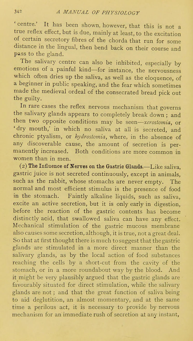 ' centre.' It has been shown, however, that this is not a true reflex effect, but is due, mainly at least, to the excitation of certain secretory fibres of the chorda that run for some distance in the lingual, then bend back on their course and pass to the gland. The salivary centre can also be inhibited, especially by emotions of a painful kind—for instance, the nervousness which often dries up the saliva, as well as the eloquence, of a beginner in public speaking, and the fear which sometimes made the medieval ordeal of the consecrated bread pick out the guilty. In rare cases the reflex nervous mechanism that governs the salivary glands appears to completely break down ; and then two opposite conditions may be seen—xerostomia, or 'dry mouth,' in which no saliva at all is secreted, and chronic ptyalism, or hydrostomia, where, in the absence of any discoverable cause, the amount of secretion is per- manently increased. Both conditions are more common in women than in men. (2) The Influence of Nerves on the Gastric Glands.—Like saliva, gastric juice is not secreted continuously, except in animals, such as the rabbit, whose stomachs are never empty. The normal and most efficient stimulus is the presence of food in the stomach. Faintly alkaline liquids, such as saliva, excite an active secretion, but it is only early in digestion, before the reaction of the gastric contents has become distinctly acid, that swallowed saliva can have any effect. Mechanical stimulation of the gastric mucous membrane also causes some secretion, although, it is true, not a great deal. So that at first thought there is much to suggest that the gastric glands are stimulated in a more direct manner than the salivary glands, as by the local action of food substances reaching the cells by a short-cut from the cavity of the stomach, or in a more roundabout way by the blood. And it might be very plausibly argued that the gastric glands are favourably situated for direct stimulation, while the salivary glands are not; and that the great function of saliva being to aid deglutition, an almost momentar}^ and at the same time a perilous act, it is necessary to provide by nervous mechanism for an immediate rush of secretion at any instant,