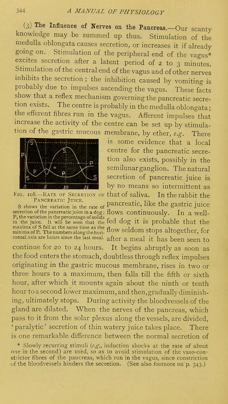 (3) The Influence of Nerves on the Pancreas.—Our scanty knowledge may be summed up thus. Stimulation of the medulla oblongata causes secretion, or increases it if already gomg on. Stimulation of the peripheral end of the vagus* excites secretion after a latent period of 2 to 3 minutes. Stimulation of the central end of the vagus and of other nerves inhibits the secretion ; the inhibition caused by vomiting is probably due to impulses ascending the vagus. These facts show that a reflex mechanism governing the pancreatic secre- tion exists. The centre is probably in the medulla oblongata ; the efferent fibres run in the vagus. Afferent impulses that mcrease the activity of the centre can be set up by stimula- tion of the gastric mucous membrane, by ether, e.g. There ■^^^H^gt^ggm is some evidence that a local H^^n^^^l centre for the pancreatic secre- WUKKSoKmSk ^^^^ exists, possibly in the ^■^■^9 semilunar ganglion. The natural li^M^^Bl^BS secretion of pancreatic juice is by no means so intermittent as Fig. 108.—Kate of Secretion of that of saliva. In the rabbit the Pancreatic Juice. ,• .... S shows the variation in the rate of Pancreatic, like the gastoc juice secretion ofthepancrealicjuice in a dog; flows Continuously. In a Wcll- P, the variation in the percentage of soHds r , , . . in the juice. It will be seen that the led dOg it IS probable that the iriaxima of S fall at the same time as the ri„,., ij „ i. i. ,i r minimaofP. The numbers along the hori- seldom StopS altogether, for zontai axis are hours since the last meal, after a meal it has been Seen to continue for 20 to 24 hours. It begins abruptly as soon as the food enters the stomach, doubtless through reflex impulses originating in the gastric mucous membrane, rises in two or three hours to a maximum, then falls till the fifth or sixth hour, after which it mounts again about the ninth or tenth hour to a second lower maximum, and then, gradually diminish- ing, ultimately stops. During activity the bloodvessels of the gland are dilated. When the nerves of the pancreas, which pass to it from the solar plexus along the vessels, are divided, ' paralytic' secretion of thin watery juice takes place. There is one remarkable difference between the normal secretion of * Slowly recurring stimuli (e.g., induction shocks at the rate of about one in the second) are used, so as to avoid stimulation of the vaso-con- strictor fibres of the pancreas, which run in the vagus, since constriction of the bloodvessels hinders the secretion. (See also footnote on p. 343.)