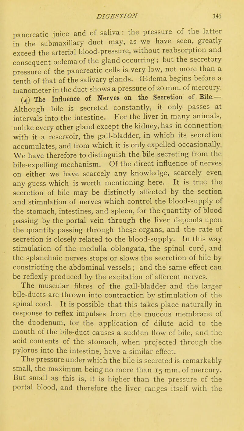 pancreatic juice and of saliva : the pressure of the latter in the submaxillary duct may, as we have seen, greatly exceed the arterial blood-pressure, without reabsorption and consequent oedema of the gland occurring; but the secretory pressure of the pancreatic cells is very low, not more than a tenth of that of the salivary glands. CEdema begins before a manometer in the duct shows a pressure of 20 mm. of mercury. (^) The Influence of Nerves on the Secretion of Bile.— Although bile is secreted constantly, it only passes at intervals into the intestine. For the liver in many animals, unlike every other gland except the kidney, has in connection with it a reservoir, the gall-bladder, in which its secretion accumulates, and from which it is only expelled occasionally. We have therefore to distinguish the bile-secreting from the bile-expelling mechanism. Of the direct influence of nerves on either we have scarcely any knowledge, scarcely even any guess which is worth mentioning here. It is true the secretion of bile may be distinctly affected by the section and stimulation of nerves which control the blood-supply of the stomach, intestines, and spleen, for the quantity of blood passing by the portal vein through the liver depends upon the quantity passing through these organs, and the rate of secretion is closely related to the blood-supply. In this way stimulation of the medulla oblongata, the spinal cord, and the splanchnic nerves stops or slows the secretion of bile by constricting the abdominal vessels ; and the same effect can be reflexly produced by the excitation of afferent nerves. The muscular fibres of the gall-bladder and the larger bile-ducts are thrown into contraction by stimulation of the spinal cord. It is possible that this takes place naturally in response to reflex impulses from the mucous membrane of the duodenum, for the application of dilute acid to the mouth of the bile-duct causes a sudden flow of bile, and the acid contents of the stomach, when projected through the pylorus into the intestine, have a similar effect. The pressure under which the bile is secreted is remarkably small, the maximum being no more than 15 mm. of mercury. But small as this is, it is higher than the pressure of the portal blood, and therefore the liver ranges itself with the