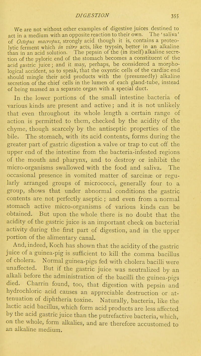 We are not without other examples of digestive juices destined to act in a medium with an opposite reaction to their own. The ' saliva' of Octopus macrppus, strongly acid though it is, contains a proteo- lytic ferment which in vitro acts, like trypsin, better in an alkaline than in an acid solution. The pepsin of the (in itself) alkaline secre- tion of the pyloric end of the stomach becomes a constituent of the acid gastric juice; and it may, perhaps, be considered a morpho- logical accident, so to speak, that the oxyntic cells of the cardiac end should mingle their acid products with the (presumedly) alkaline secretion of the chief cells in the lumen of each gland-tube, instead of being massed as a separate organ with a special duct. In the lower portions of the small intestine bacteria of various kinds are present and active; and it is not unlikely that even throughout its whole length a certain range of action is permitted to them, checked by the acidity of the chyme, though scarcely by the antiseptic properties of the bile. The stomach, with its acid contents, forms during the greater part of gastric digestion a valve or trap to cut off the upper end of the intestine from the bacteria-infested regions of the mouth and pharynx, and to destroy or inhibit the micro-organisms swallowed with the food and saliva. The occasional presence in vomited matter of sarcinse or regu- larly arranged groups of micrococci, generally four to a group, shows that under abnormal conditions the gastric contents are not perfectly aseptic ; and even from a normal stomach active micro-organisms of various kinds can be obtained. But upon the whole there is no doubt that the acidity of the gastric juice is an important check on bacterial activity during the first part of digestion, and in the upper portion of the alimentary canal. And, indeed, Koch has shown that the acidity of the gastric juice of a guinea-pig is sufficient to kill the comma bacillus of cholera. Normal guinea-pigs fed with cholera bacilli were unaffected. But if the gastric juice was neutralized by an alkali before the administration of the bacilli the guinea-pigs died. Charrin found, too, that digestion with pepsin and hydrochloric acid causes an appreciable destruction or at- tenuation of diphtheria toxine. Naturally, bacteria, like the lactic acid bacillus, which form acid products are less affected by the acid gastric juice than the putrefactive bacteria, which, on the whole, form alkalies, and are therefore accustomed to an alkaline medium.