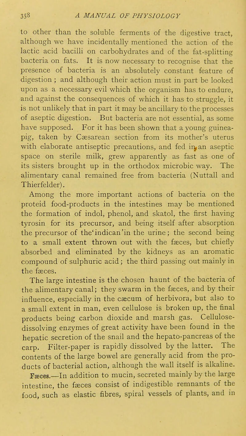 to other than the soluble ferments of the digestive tract, although we have incidentally mentioned the action of the lactic acid bacilli on carbohydrates and of the fat-splitting bacteria on fats. It is now necessary to recognise that the presence of bacteria is an absolutely constant feature of digestion ; and although their action must in part be looked upon as a necessary evil which the organism has to endure, and against the consequences of which it has to struggle, it is not unlikely that in part it may be ancillary to the processes of aseptic digestion. But bacteria are not essential, as some have supposed. For it has been shown that a young guinea- pig, taken by Csesarean section from its mother's uterus with elaborate antiseptic precautions, and fed ir^an aseptic space on sterile milk, grew apparently as fast as one of its sisters brought up in the orthodox microbic way. The alimentary canal remained free from bacteria (Nuttall and Thierfelder). Among the more important actions of bacteria on the proteid food-products in the intestines may be mentioned the formation of indol, phenol, and skatol, the first having tyrosin for its precursor, and being itself after absorption the precursor of the'indican'in the urine; the second being to a small extent thrown out with the faeces, but chiefly absorbed and eliminated by the kidneys as an aromatic compound of sulphuric acid; the third passing out mainly in the faeces. The large intestine is the chosen haunt of the bacteria of the alimentary canal; they swarm in the faeces, and by their influence, especially in the caecum of herbivora, but also to a small extent in man, even cellulose is broken up, the final products being carbon dioxide and marsh gas. Cellulose- dissolving enzymes of great activity have been found in the hepatic secretion of the snail and the hepato-pancreas of the carp. Filter-paper is rapidly dissolved by the latter. The contents of the large bowel are generally acid from the pro- ducts of bacterial action, although the wall itself is alkaline. Fgeces.—In addition to mucin, secreted mainly by the large intestine, the faeces consist of indigestible remnants of the food, such as elastic fibres, spiral vessels of plants, and in