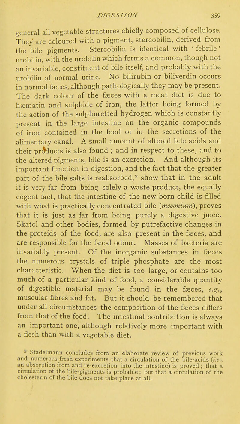 general all vegetable structures chiefly composed of cellulose. They are coloured with a pigment, stercobilin, derived from the bile pigments. Stercobilin is identical with ' febrile ' urobilin, with the urobilin which forms a common, though not an invariable, constituent of bile itself, and probably with the urobilin of normal urine. No bilirubin or biliverdin occurs in normal f^ces, although pathologically they may be present. The dark colour of the faeces with a meat diet is due to hsmatin and sulphide of iron, the latter being formed by the action of the sulphuretted hydrogen which is constantly present in the large intestine on the organic compounds of iron contained in the food or in the secretions of the alimentary canal. A small amount of altered bile acids and their prc^ducts is also found ; and in respect to these, and to the altered pigments, bile is an excretion. And although its important function in digestion, and the fact that the greater part of the bile salts is reabsorbed,* show that in the adult it is very far from being solely a waste product, the equally cogent fact, that the intestine of the new-born child is filled with what is practically concentrated bile {meconium), proves that it is just as far from being purely a digestive juice. Skatol and other bodies, formed by putrefactive changes in the proteids of the food, are also present in the fasces, and are responsible for the fascal odour. Masses of bacteria are invariably present. Of the inorganic substances in faeces the numerous crystals of triple phosphate are the most characteristic. When the diet is too large, or contains too much of a particular kind of food, a considerable quantity of digestible material may be found in the faeces, e.g., muscular fibres and fat. But it should be remembered that under all circumstances the composition of the fasces differs from that of the food. The intestinal contribution is always an important one, although relatively more important with a flesh than with a vegetable diet. * Stadelmann concludes from an elaborate review of previous work and numerous fresh experiments that a circulation of the bile-acids {i.e., an absorption from and re-excretion into the intestine) is proved ; that a circulation of the bile-pigments is probable ; but that a circulation of the cholesterin of the bile does not take place at all.