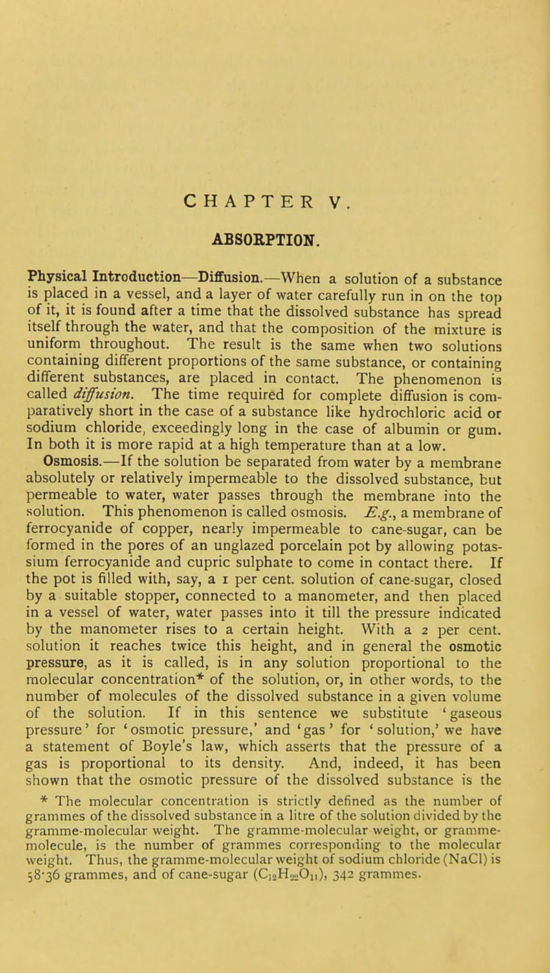 ABSORPTION. Physical Introduction—Diffusion.—When a solution of a substance is placed in a vessel, and a layer of water carefully run in on the top of it, it is found after a time that the dissolved substance has spread itself through the water, and that the composition of the mixture is uniform throughout. The result is the same when two solutions containing different proportions of the same substance, or containing different substances, are placed in contact. The phenomenon is called diffusion. The time required for complete diffusion is com- paratively short in the case of a substance like hydrochloric acid or sodium chloride, exceedingly long in the case of albumin or gum. In both it is more rapid at a high temperature than at a low. Osmosis.—If the solution be separated from water by a membrane absolutely or relatively impermeable to the dissolved substance, but permeable to water, water passes through the membrane into the solution. This phenomenon is called osmosis. E.g., a membrane of ferrocyanide of copper, nearly impermeable to cane-sugar, can be formed in the pores of an unglazed porcelain pot by allowing potas- sium ferrocyanide and cupric sulphate to come in contact there. If the pot is filled with, say, a i per cent, solution of cane-sugar, closed by a suitable stopper, connected to a manometer, and then placed in a vessel of water, water passes into it till the pressure indicated by the manometer rises to a certain height. With a 2 per cent, solution it reaches twice this height, and in general the osmotic pressure, as it is called, is in any solution proportional to the molecular concentration* of the solution, or, in other words, to the number of molecules of the dissolved substance in a given volume of the solution. If in this sentence we substitute ' gaseous pressure' for 'osmotic pressure,' and 'gas' for 'solution,' we have a statement of Boyle's law, which asserts that the pressure of a gas is proportional to its density. And, indeed, it has been shown that the osmotic pressure of the dissolved substance is the * The molecular concentration is strictly defined as the number of grammes of the dissolved substance in a litre of the solution divided by the gramme-molecular weight. The gramme-molecular weight, or gramme- molecule, is the number of grammes corresponding to the molecular weight. Thus, the gramme-molecular weight of sodium chloride (NaCl) is 58-36 grammes, and of cane-sugar (CjaHooOn), 342 grammes.