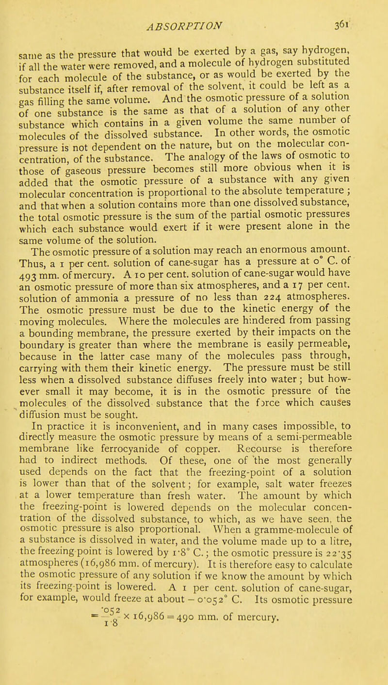 same as the pressure that would be exerted by a gas, say hydrogen if all the water were removed, and a molecule of hydrogen substituted for each molecule of the substance, or as would be exerted by the substance itself if, after removal of the solvent, it could be left as a gas filling the same volume. And the osmotic pressure of a solution of one substance is the same as that of a solution of any other substance which contains in a given volume the same number of molecules of the dissolved substance. In other words, the osmotic pressure is not dependent on the nature, but on the molecular con- centration, of the substance. The analogy of the laws of osmotic to those of gaseous pressure becomes still more obvious when it is added that the osmotic pressure of a substance with any given molecular concentration is proportional to the absolute temperature ; and that when a solution contains more than one dissolved substance, the total osmotic pressure is the sum of the partial osmotic pressures which each substance would exert if it were present alone in the same volume of the solution. The osmotic pressure of a solution may reach an enormous amount. Thus, a I per cent, solution of cane-sugar has a pressure at 0° C. of 493 mm. of mercury. A i o per cent, solution of cane-sugar would have an osmotic pressure of more than six atmospheres, and a 17 per cent, solution of ammonia a pressure of no less than 224 atmospheres. The osmotic pressure must be due to the kinetic energy of the moving molecules. Where the molecules are hindered from passing a bounding membrane, the pressure exerted by their impacts on the boundary is greater than where the membrane is easily permeable, because in the latter case many of the molecules pass through, carrying with them their kinetic energy. The pressure must be still less when a dissolved substance diffuses freely into water; but how- ever small it may become, it is in the osmotic pressure of the molecules of the dissolved substance that the fjrce which causes diffusion must be sought. In practice it is inconvenient, and in many cases impossible, to directly measure the osmotic pressure by means of a semi-permeable membrane like ferrocyanide of copper. Recourse is therefore had to indirect methods. Of these, one of the most generally used depends on the fact that the freezing-point of a solution is lower than that of the solvent; for example, salt water freezes at a lower temperature than fresh water. The amount by which the freezing-point is lowered depends on the molecular concen- tration of the dissolved substance, to which, as we have seen, the osmotic pressure is also proportional. When a gramme-molecule of a substance is dissolved in water, and the volume made up to a litre, the freezing point is lowered by i-8° C.; the osmotic pressure is 22-35 atmospheres (16,986 mm. of mercury). It is therefore easy to calculate the osmotic pressure of any solution if we know the amount by which its freezing-point is lowered. A i per cent, solution of cane-sugar, for example, would freeze at about - 0-052° C. Its osmotic pressure g- X 16,986 = 490 mm. of mercury.