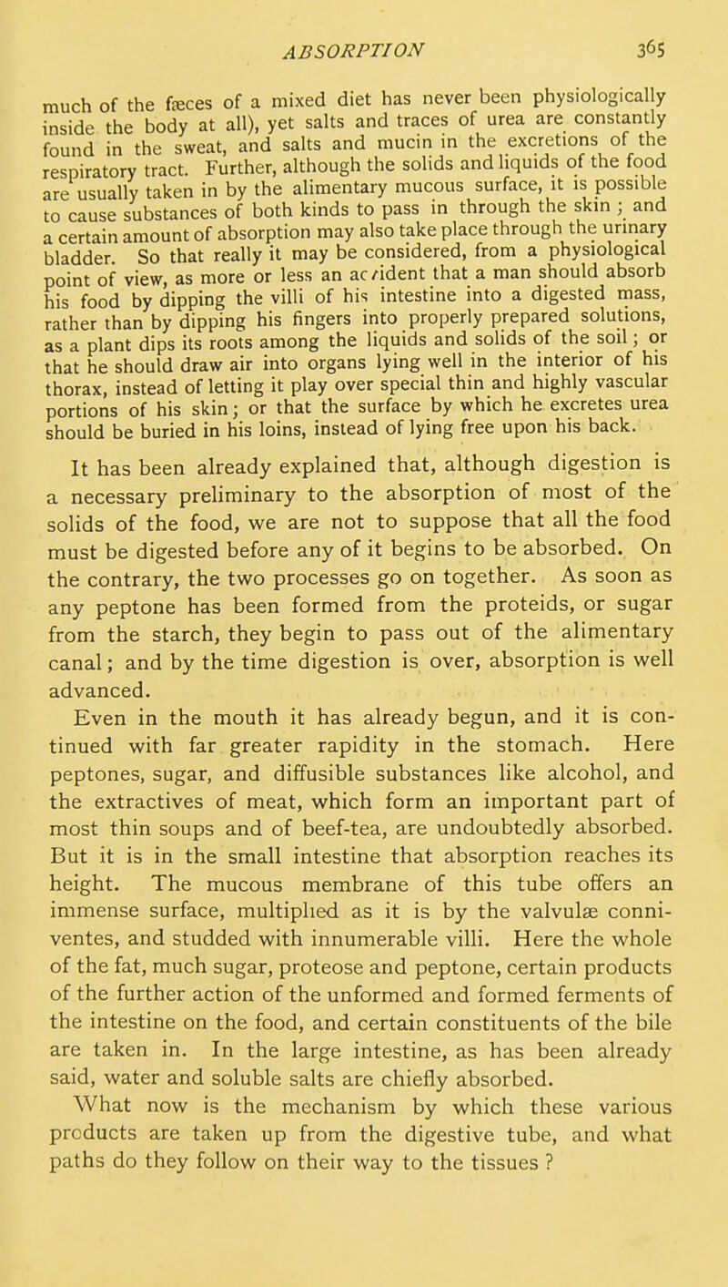 much of the feces of a mixed diet has never been physiologically inside the body at all), yet salts and traces of urea are constantly found in the sweat, and salts and mucin in the excretions of the respiratory tract. Further, although the solids and liquids of the food are usually taken in by the alimentary mucous surface, it is possible to cause substances of both kinds to pass in through the skin ; and a certain amount of absorption may also take place through the urmary bladder. So that really it may be considered, from a physiological point of view, as more or less an ac/ident that a man should absorb his food by dipping the villi of his intestine into a digested mass, rather than by dipping his fingers into properly prepared solutions, as a plant dips its roots among the liquids and soHds of the soil; or that he should draw air into organs lying well in the interior of his thorax, instead of letting it play over special thin and highly vascular portions of his skin; or that the surface by which he excretes urea should be buried in his loins, instead of lying free upon his back. It has been already explained that, although digestion is a necessary preliminary to the absorption of most of the solids of the food, we are not to suppose that all the food must be digested before any of it begins to be absorbed. On the contrary, the tw^o processes go on together. As soon as any peptone has been formed from the proteids, or sugar from the starch, they begin to pass out of the alimentary canal; and by the time digestion is over, absorption is well advanced. Even in the mouth it has already begun, and it is con- tinued with far greater rapidity in the stomach. Here peptones, sugar, and diffusible substances like alcohol, and the extractives of meat, which form an important part of most thin soups and of beef-tea, are undoubtedly absorbed. But it is in the small intestine that absorption reaches its height. The mucous membrane of this tube offers an immense surface, multiplied as it is by the valvulse conni- ventes, and studded with innumerable villi. Here the whole of the fat, much sugar, proteose and peptone, certain products of the further action of the unformed and formed ferments of the intestine on the food, and certain constituents of the bile are taken in. In the large intestine, as has been already said, water and soluble salts are chiefly absorbed. What now is the mechanism by which these various products are taken up from the digestive tube, and what paths do they follow on their way to the tissues ?