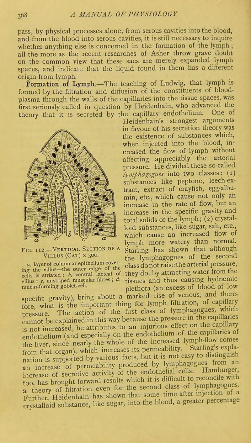 pass, by physical processes alone, from serous cavities into the blood, and from the blood into serous cavities, it is still necessary to inquire whether anything else is concerned in the formation of the lymph ; all the more as the recent researches of Asher throw grave doubt on the common view that these sacs are merely expanded lymph spaces, and indicate that the liquid found in them has a different origin from lymph. Formation of Lymph—The teaching of Ludwig, that lymph is formed by the filtration and diffusion of the constituents of blood- plasma through the walls of the capillaries into the tissue spaces, was first seriously called in question by Heidenhain, who advanced the theory that it is secreted by the capillary endothelium. One of Heidenhain's strongest arguments in favour of his secretion theory was the existence of substances which, when injected into the blood, in- creased the flow of lymph without affecting appreciably the arterial pressure. He divided these so-called lymphagogues into two classes: (i) substances like peptone, leech-ex- tract, extract of crayfish, egg-albu- min, etc., which cause not only an increase in the rate of flow, but an increase in the specific gravity and total solids of the lymph; (2) crystal- loid substances, like sugar, salt, etc., which cause an increased flow of lymph more watery than normal. Starling has shown that although the lymphagogues of the second class do not raise the arterial pressure, Fig 112.—Vertical Section of a Villus (Cat) x 300. a layer of columnar epithelium cover- villus; c, unstriped muscular fibres; d, tiggues and thus causmg hydrsemic niucin-forming goblet-cell. plethora (an excess of blood of low specific gravity), bring about a marked rise of venous, and there- fore whft is Ke important thing for lymph filtration, of capillary nressure The action of the first class of lymphagogues, which Lnnot be explained in this way because the pressure in the capillaries 's not increased, he attributes to an injurious effect on the capillary endothelium (and especially on the endothelium of the capillaries of he hver sinc^e nearfy the whole of the increased ly-Ph- ow ^ from that organ), which increases its permeability. Starling s expla nTon is supported by various facts, but it is not easy to distinguish an inc ease^ of permeability produced by lymphagogues from an increase of secredve activity of the endothelial cells. Hamburger 00 has brought forward results which it is difficult to reconcile with a theory of fiUrltion even for the second class of ly-Phagogues^ Further Heidenhain has shown that some time after injection of a irysfa loifsubstance, like sugar, into the blood, a greater percentage