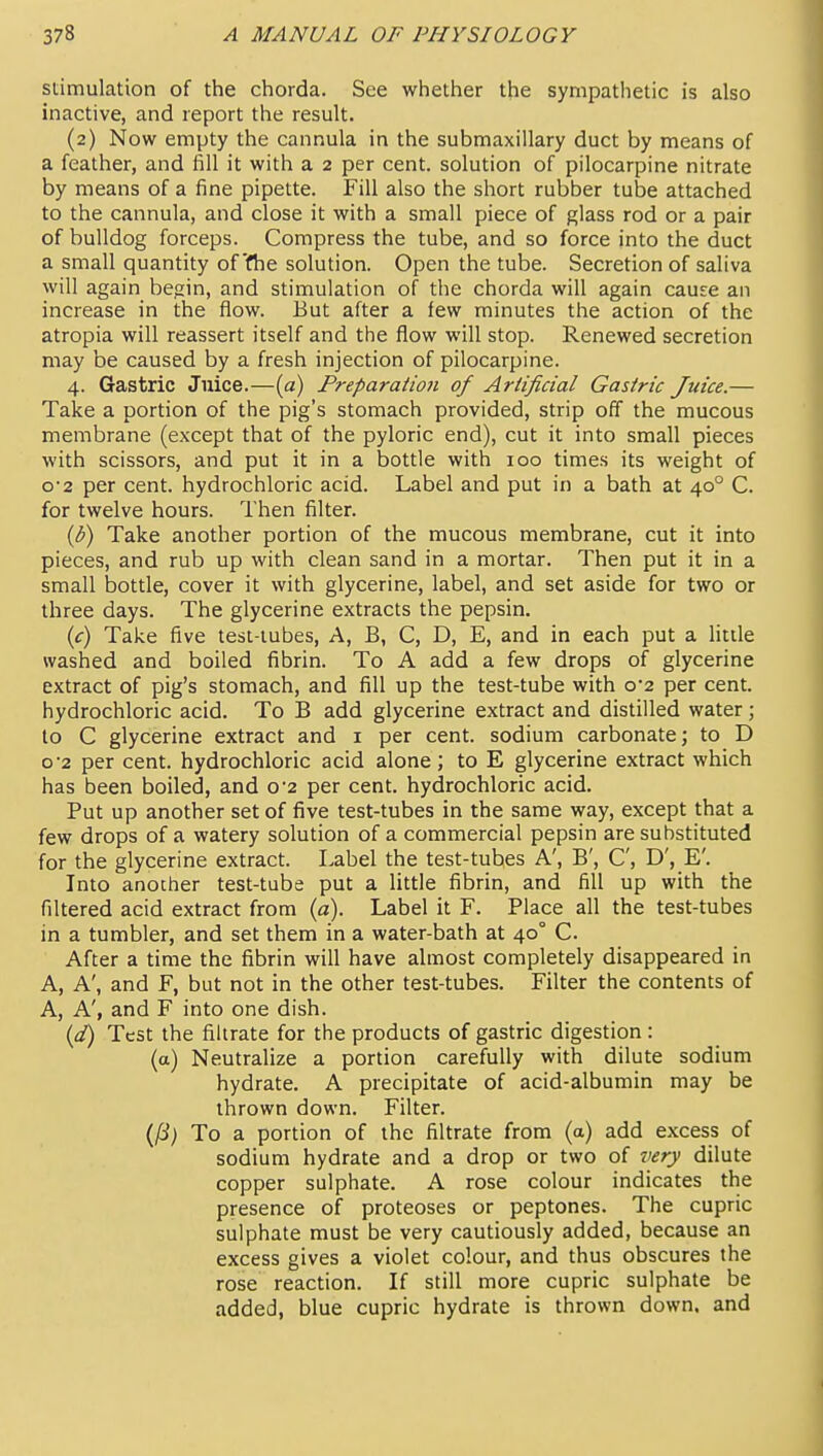 stimulation of the chorda. See whether the sympathetic is also inactive, and report the result. (2) Now empty the cannula in the submaxillary duct by means of a feather, and 1^11 it with a 2 per cent, solution of pilocarpine nitrate by means of a fine pipette. Fill also the short rubber tube attached to the cannula, and close it with a small piece of glass rod or a pair of bulldog forceps. Compress the tube, and so force into the duct a small quantity of'fhe solution. Open the tube. Secretion of saliva will again begin, and stimulation of the chorda will again cause an increase in the flow. But after a few minutes the action of the atropia will reassert itself and the flow will stop. Renewed secretion may be caused by a fresh injection of pilocarpine. 4. Gastric Juice.—[a) Preparation of Artificial Gastric Juice.— Take a portion of the pig's stomach provided, strip off the mucous membrane (except that of the pyloric end), cut it into small pieces with scissors, and put it in a bottle with 100 times its weight of 0-2 per cent, hydrochloric acid. Label and put in a bath at 40° C. for twelve hours. Then filter. {b) Take another portion of the mucous membrane, cut it into pieces, and rub up with clean sand in a mortar. Then put it in a small bottle, cover it with glycerine, label, and set aside for two or three days. The glycerine extracts the pepsin. if) Take five test-iubes. A, B, C, D, E, and in each put a little washed and boiled fibrin. To A add a few drops of glycerine extract of pig's stomach, and fill up the test-tube with 0*2 per cent, hydrochloric acid. To B add glycerine extract and distilled water; to C glycerine extract and i per cent, sodium carbonate; to D o'2 per cent, hydrochloric acid alone; to E glycerine extract which has been boiled, and 0*2 per cent, hydrochloric acid. Put up another set of five test-tubes in the same way, except that a few drops of a watery solution of a commercial pepsin are substituted for the glycerine extract. Label the test-tubes A', B', C, D', E'. Into another test-tube put a little fibrin, and fill up with the filtered acid extract from (a). Label it F. Place all the test-tubes in a tumbler, and set them in a water-bath at 40° C. After a time the fibrin will have almost completely disappeared in A, A', and F, but not in the other test-tubes. Filter the contents of A, A', and F into one dish. (^a?) Test the filtrate for the products of gastric digestion: (a) Neutralize a portion carefully with dilute sodium hydrate. A precipitate of acid-albumin may be thrown down. Filter. To a portion of the filtrate from (a) add excess of sodium hydrate and a drop or two of very dilute copper sulphate. A rose colour indicates the presence of proteoses or peptones. The cupric sulphate must be very cautiously added, because an excess gives a violet colour, and thus obscures the rose reaction. If still more cupric sulphate be added, blue cupric hydrate is thrown down, and