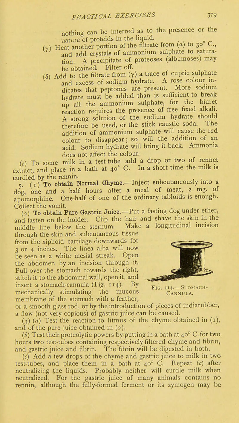 nothing can be inferred as to the presence or the nature of proteids in the liquid. hA Heat another portion of the filtrate from (a) to 30 C, and add crystals of ammonium sulphate to satura- tion. A precipitate of proteoses (albumoses) may be obtained. Filter off. , . , (5) Add to the filtrate from (y) a trace of cupric sulphate and excess of sodium hydrate. A rose colour m- dicates that peptones are present. More sodmm hydrate must be added than is sufficient to break up all the ammonium sulphate, for the bmret reaction requires the presence of free fixed alkali. A strong solution of the sodium hydrate should therefore be used, or the stick caustic soda. The addition of ammonium sulphate will cause the red colour to disappear; so will the addition of an acid. Sodium hydrate will bring it back. Ammonia does not affect the colour. (e) To some milk in a test-tube add a drop or two of rennet extract, and place in a bath at 40° C. In a short time the milk is curdled by the rennin. e,. (I) To obtain Normal Chyme.—Inject subcutaneously into a dog, one and a half hours after a meal of meat, 2 mg. of apomorphine. One-half of one of the ordinary tabloids is enough. Collect the vomit. (2) To obtain Pure Gastric Juice.—Put a fasting dog under ether, and fasten on the holder. Clip the hair and shave the skin in the middle line below the sternum. Make a longitudinal incision through the skin and subcutaneous tissue from the xiphoid cartilage downwards for 3 or 4 inches. The linea alba will now be seen as a white mesial streak. Open the abdomen by an incision through it. Pull over the stomach towards the right, stitch it to the abdominal wall, open it, and insert a stomach cannula (Fig. IT4). By fig. 114.—Siomach- mechanically stimulating the mucous ' Cannula. membrane of the stomach with a feather, or a smooth glass rod, or by the introduction of pieces of indiarubber, a flow (not very copious) of gastric juice can be caused. (3) (rt) Test the reaction to litmus of the chyme obtained in (i), and of the pure juice obtained in (2). {b) Test their proteolytic powers by putting in a bath at 40° C. for two hours two test-tubes containing respectively filtered chyme and fibrin, and gastric juice and fibrin. The fibrin will be digested in both. {c) Add a few drops of the chyme and gastric juice to milk in two test-tubes, and place them in a bath at 40° C. Repeat (c) after neutralizing the liquids. Probably neither will curdle milk when neutralized. For the gastric juice of many animals contains no rennin, although the fully-formed ferment or its zymogen may be