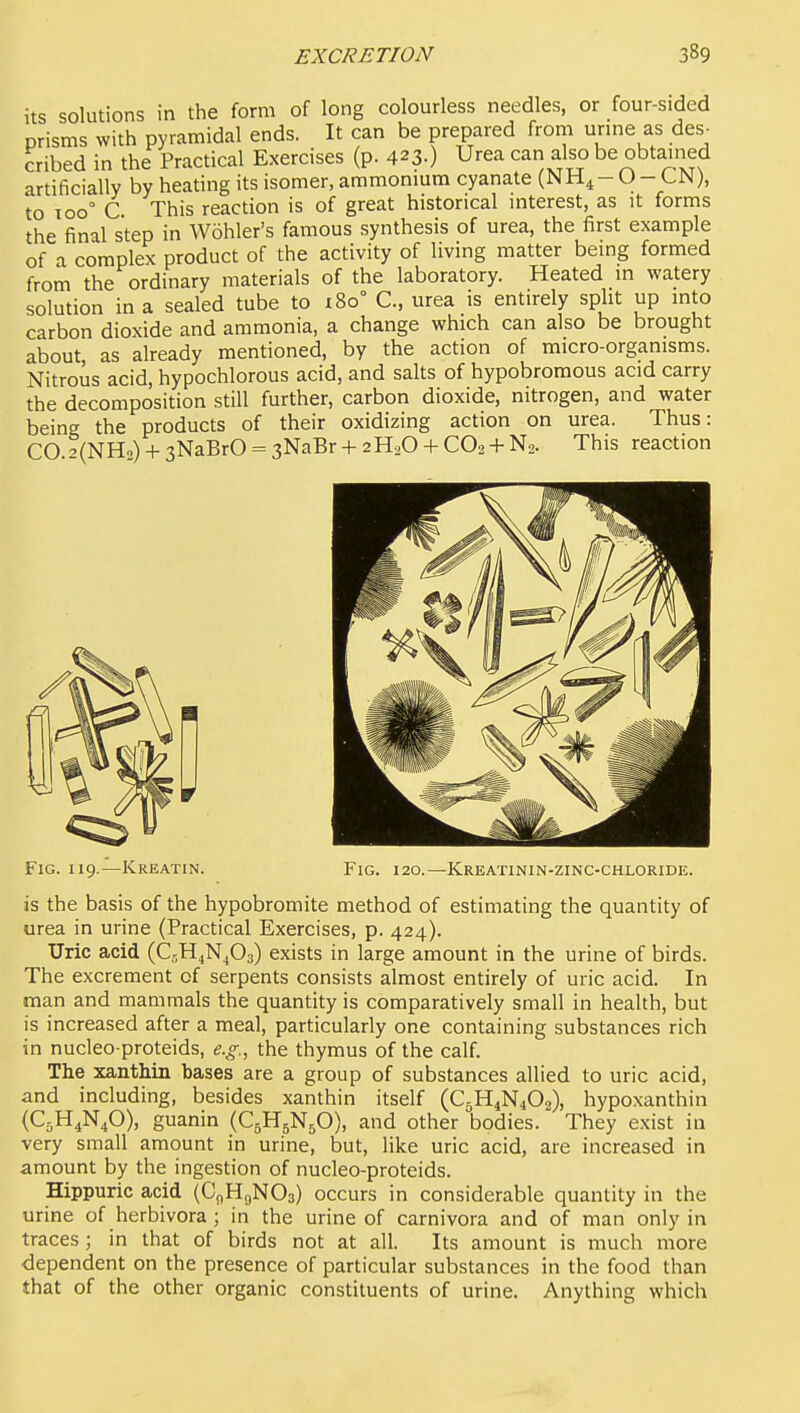 its solutions in the form of long colourless needles, or four-sided prisms with pyramidal ends. It can be prepared frorii unne as des- cribed in the Practical Exercises (p. 423.) Urea can also be obtained artificially by heating its isomer, ammonium cyanate (NH^- O - CN), to 100° C This reaction is of great historical interest, as it forms the final step in Wohler's famous synthesis of urea, the first example of a complex product of the activity of living matter being formed from the ordinary materials of the laboratory. Heated in watery solution in a sealed tube to x8o° C, urea is entirely split up into carbon dioxide and ammonia, a change which can also be brought about as already mentioned, by the action of micro-organisms. Nitrous acid, hypochlorous acid, and salts of hypobromous acid carry the decomposition still further, carbon dioxide, nitrogen, and water being the products of their oxidizing action on urea. Thus: CO ?(NHo) + 3NaBrO = sNaBr + 2H3O -f CO. + N2. This reaction Fig. 119.—Kreatin. Fig. 120.—Kreatinin-zinc-chloride. is the basis of the hypobromite method of estimating the quantity of urea in urine (Practical Exercises, p. 424). Uric acid (CjH^N^Oa) exists in large amount in the urine of birds. The excrement of serpents consists almost entirely of uric acid. In man and mammals the quantity is comparatively small in health, but is increased after a meal, particularly one containing substances rich in nucleo-proteids, e.g., the thymus of the calf. The xanthin bases are a group of substances allied to uric acid, and including, besides xanthin itself (C5H4N4O2), hypoxanthin {C5H4N4O), guanin (C5H5N5O), and other bodies. They exist in very small amount in urine, but, like uric acid, are increased in amount by the ingestion of nucleo-proteids. Hippuric acid (CflHgNOa) occurs in considerable quantity in the urine of herbivora ; in the urine of carnivora and of man only in traces; in that of birds not at all. Its amount is much more dependent on the presence of particular substances in the food than that of the other organic constituents of urine. Anything which