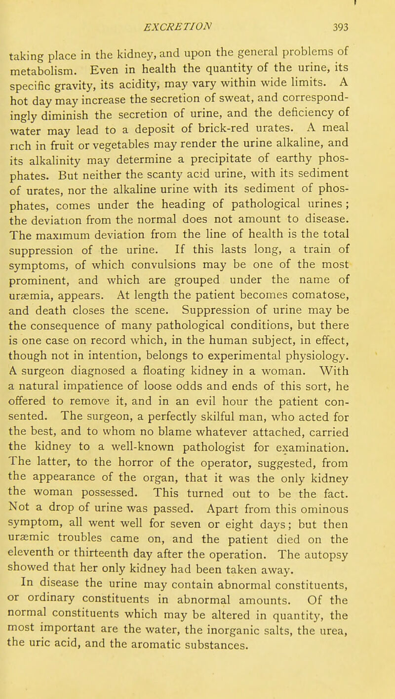 taking place in the kidney, and upon the general problems of metabolism. Even in health the quantity of the urine, its specific gravity, its acidity, may vary within wide limits. A hot day may increase the secretion of sweat, and correspond- ingly diminish the secretion of urine, and the deficiency of water may lead to a deposit of brick-red urates. A meal rich in fruit or vegetables may render the urine alkaline, and its alkalinity may determine a precipitate of earthy phos- phates. But neither the scanty acid urine, with its sediment of urates, nor the alkaline urine with its sediment of phos- phates, comes under the heading of pathological urines ; the deviation from the normal does not amount to disease. The maximum deviation from the line of health is the total suppression of the urine. If this lasts long, a train of symptoms, of which convulsions may be one of the most prominent, and which are grouped under the name of uraemia, appears. At length the patient becomes comatose, and death closes the scene. Suppression of urine may be the consequence of many pathological conditions, but there is one case on record which, in the human subject, in effect, though not in intention, belongs to experimental physiology. A surgeon diagnosed a floating kidney in a woman. With a natural impatience of loose odds and ends of this sort, he offered to remove it, and in an evil hour the patient con- sented. The surgeon, a perfectly skilful man, who acted for the best, and to whom no blame whatever attached, carried the kidney to a well-known pathologist for examination. The latter, to the horror of the operator, suggested, from the appearance of the organ, that it was the only kidney the woman possessed. This turned out to be the fact. Not a drop of urine was passed. Apart from this ominous symptom, all went well for seven or eight days; but then uraemic troubles came on, and the patient died on the eleventh or thirteenth day after the operation. The autopsy showed that her only kidney had been taken away. In disease the urine may contain abnormal constituents, or ordinary constituents in abnormal amounts. Of the normal constituents which may be altered in quantity, the most important are the water, the inorganic salts, the urea, the uric acid, and the aromatic substances.