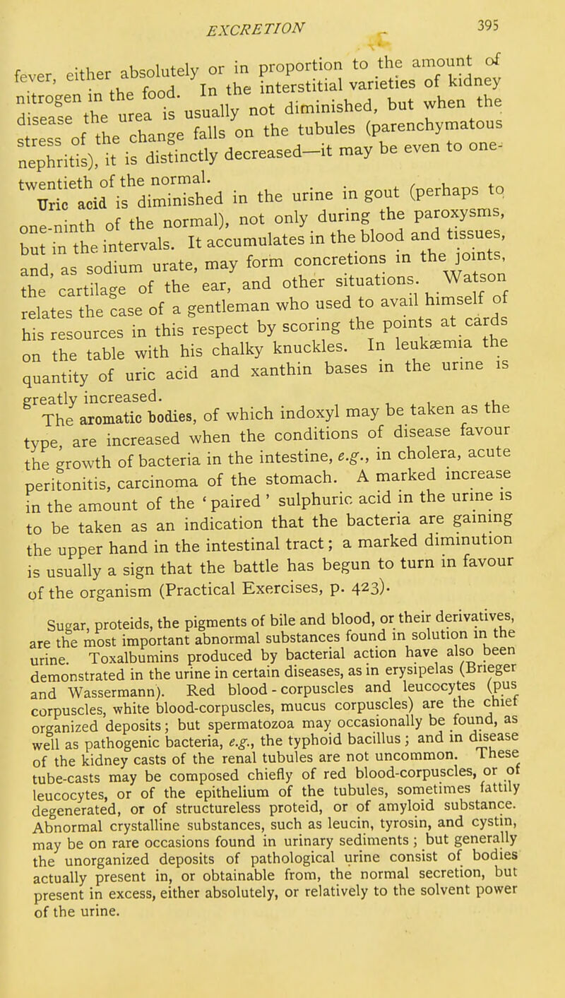 fever either absolutely or in proportion to the amount of fever, ^'^^^'^ ^ ^ interstitial varieties of kidney ^fe^hVu eai 'usually not diminished, but when the stress of the change falls on the tubules (parenchymatous nephritis), it is distinctly decreased-it may be even to one- tif if—d in the u^^^^ (Perha^- one ninth of the normal), not only during the paroxysms, bu in the intervals. It accumulates in the blood and tissues, and as sodium urate, may form concretions m the joints^ the cartilage of the ear, and other situations Wa son relates the ?ase of a gentleman who used to avail himsej o his resources in this respect by scoring the points at cards on the table with his chalky knuckles. In leukaemia the quantity of uric acid and xanthin bases in the urine is ereatly increased. The aiomatic bodies, of which indoxyl may be taken as the type are increased when the conditions of disease favour the growth of bacteria in the intestine, e.g., in cholera, acute peritonitis, carcinoma of the stomach. A marked increase in the amount of the ' paired ' sulphuric acid in the urme is to be taken as an indication that the bacteria are gaining the upper hand in the intestinal tract; a marked diminution is usually a sign that the battle has begun to turn in favour of the organism (Practical Exercises, p. 423). Sugar, proteids, the pigments of bile and blood, or their derivatives, are the most important abnormal substances found in solution in the urine Toxalbumins produced by bacterial action have also been demonstrated in the urine in certain diseases, as in erysipelas (Brieger and Wassermann). Red blood - corpuscles and leucocytes (pus corpuscles, white blood-corpuscles, mucus corpuscles) are the chiet organized deposits; but spermatozoa may occasionally be found, as well as pathogenic bacteria, e.g., the typhoid bacillus; and in disease of the kidney casts of the renal tubules are not uncommon. 1 hese tube-casts may be composed chieHy of red blood-corpuscles, or of leucocytes, or of the epithelium of the tubules, sometimes fattily degenerated, or of structureless proteid, or of amyloid substance. Abnormal crystalline substances, such as leucin, tyrosin, and cystin, may be on rare occasions found in urinary sediments ; but generally the unorganized deposits of pathological urine consist of bodies actually present in, or obtainable from, the normal secretion, but present in excess, either absolutely, or relatively to the solvent power of the urine.