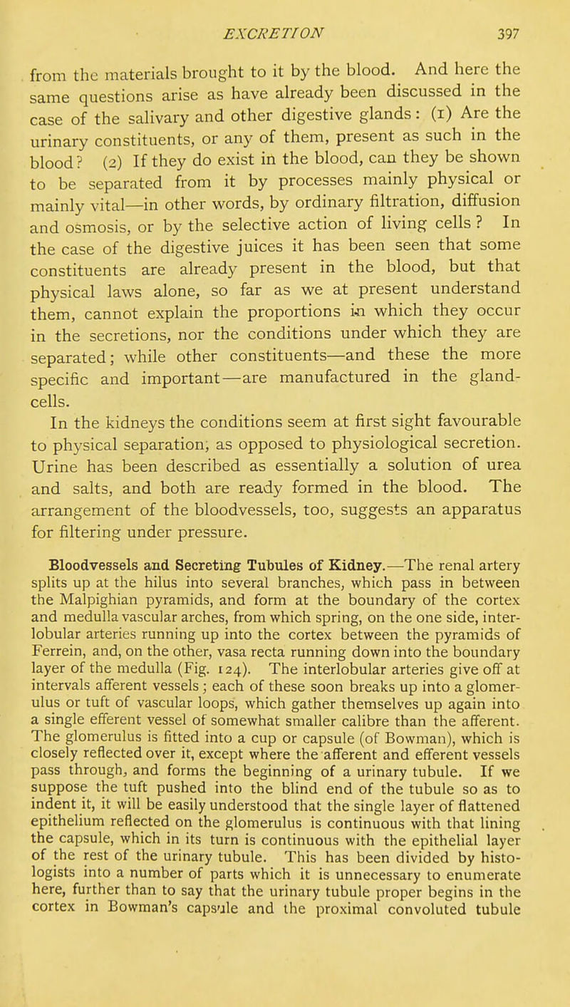 . from the materials brought to it by the blood. ^ And here the same questions arise as have already been discussed in the case of the salivary and other digestive glands: (i) Are the urinary constituents, or any of them, present as such in the blood? (2) If they do exist in the blood, can they be shown to be separated from it by processes mainly physical or mainly vital—in other words, by ordinary filtration, diffusion and osmosis, or by the selective action of living cells ? In the case of the digestive juices it has been seen that some constituents are already present in the blood, but that physical laws alone, so far as we at present understand them, cannot explain the proportions i^i which they occur in the secretions, nor the conditions under which they are separated; while other constituents—and these the more specific and important—are manufactured in the gland- cells. In the kidneys the conditions seem at first sight favourable to physical separation, as opposed to physiological secretion. Urine has been described as essentially a solution of urea and salts, and both are ready formed in the blood. The arrangement of the bloodvessels, too, suggests an apparatus for filtering under pressure. Bloodvessels and Secreting Tutoules of Kidney.—The renal artery splits up at the hilus into several branches, which pass in between the Malpighian pyramids, and form at the boundary of the cortex and medulla vascular arches, from which spring, on the one side, inter- lobular arteries running up into the cortex between the pyramids of Ferrein, and, on the other, vasa recta running down into the boundary layer of the medulla (Fig. 124). The interlobular arteries give off at intervals afferent vessels; each of these soon breaks up into a glomer- ulus or tuft of vascular loops, which gather themselves up again into a single efferent vessel of somewhat smaller calibre than the afferent. The glomerulus is fitted into a cup or capsule (of Bowman), which is closely reflected over it, except where the afferent and efferent vessels pass through, and forms the beginning of a urinary tubule. If we suppose the tuft pushed into the blind end of the tubule so as to indent it, it will be easily understood that the single layer of flattened epithelium reflected on the glomerulus is continuous with that lining the capsule, which in its turn is continuous with the epithelial layer of the rest of the urinary tubule. This has been divided by histo- logists into a number of parts which it is unnecessary to enumerate here, further than to say that the urinary tubule proper begins in the cortex in Bowman's capsule and the proximal convoluted tubule