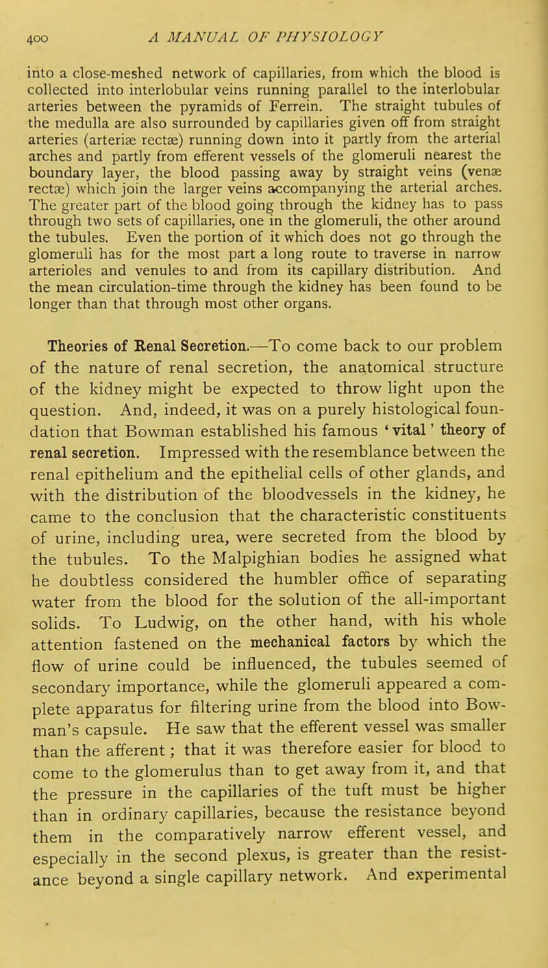 into a close-meshed network of capillaries, from which the blood is collected into interlobular veins running parallel to the interlobular arteries between the pyramids of Ferrein. The straight tubules of the medulla are also surrounded by capillaries given off from straight arteries (arterise rectse) running down into it partly from the arterial arches and partly from efferent vessels of the glomeruli nearest the boundary layer, the blood passing away by straight veins (vense rectse) which join the larger veins accompanying the arterial arches. The greater part of the blood going through the kidney has to pass through two sets of capillaries, one in the glomeruli, the other around the tubules. Even the portion of it which does not go through the glomeruli has for the most part a long route to traverse in narrow arterioles and venules to and from its capillary distribution. And the mean circulation-time through the kidney has been found to be longer than that through most other organs. Theories of Eenal Secretion.—To come back to our problem of the nature of renal secretion, the anatomical structure of the kidney might be expected to throw light upon the question. And, indeed, it was on a purely histological foun- dation that Bowman established his famous 'vital' theory of renal secretion. Impressed with the resemblance between the renal epithelium and the epithelial cells of other glands, and with the distribution of the bloodvessels in the kidney, he came to the conclusion that the characteristic constituents of urine, including urea, were secreted from the blood by the tubules. To the Malpighian bodies he assigned what he doubtless considered the humbler office of separating water from the blood for the solution of the all-important solids. To Ludwig, on the other hand, with his whole attention fastened on the mechanical factors by which the flow of urine could be influenced, the tubules seemed of secondary importance, while the glomeruli appeared a com- plete apparatus for filtering urine from the blood into Bow- man's capsule. He saw that the efferent vessel was smaller than the afferent; that it was therefore easier for blood to come to the glomerulus than to get away from it, and that the pressure in the capillaries of the tuft must be higher than in ordinary capillaries, because the resistance beyond them in the comparatively narrow efferent vessel, and especially in the second plexus, is greater than the resist- ance beyond a single capillary network. And experimental