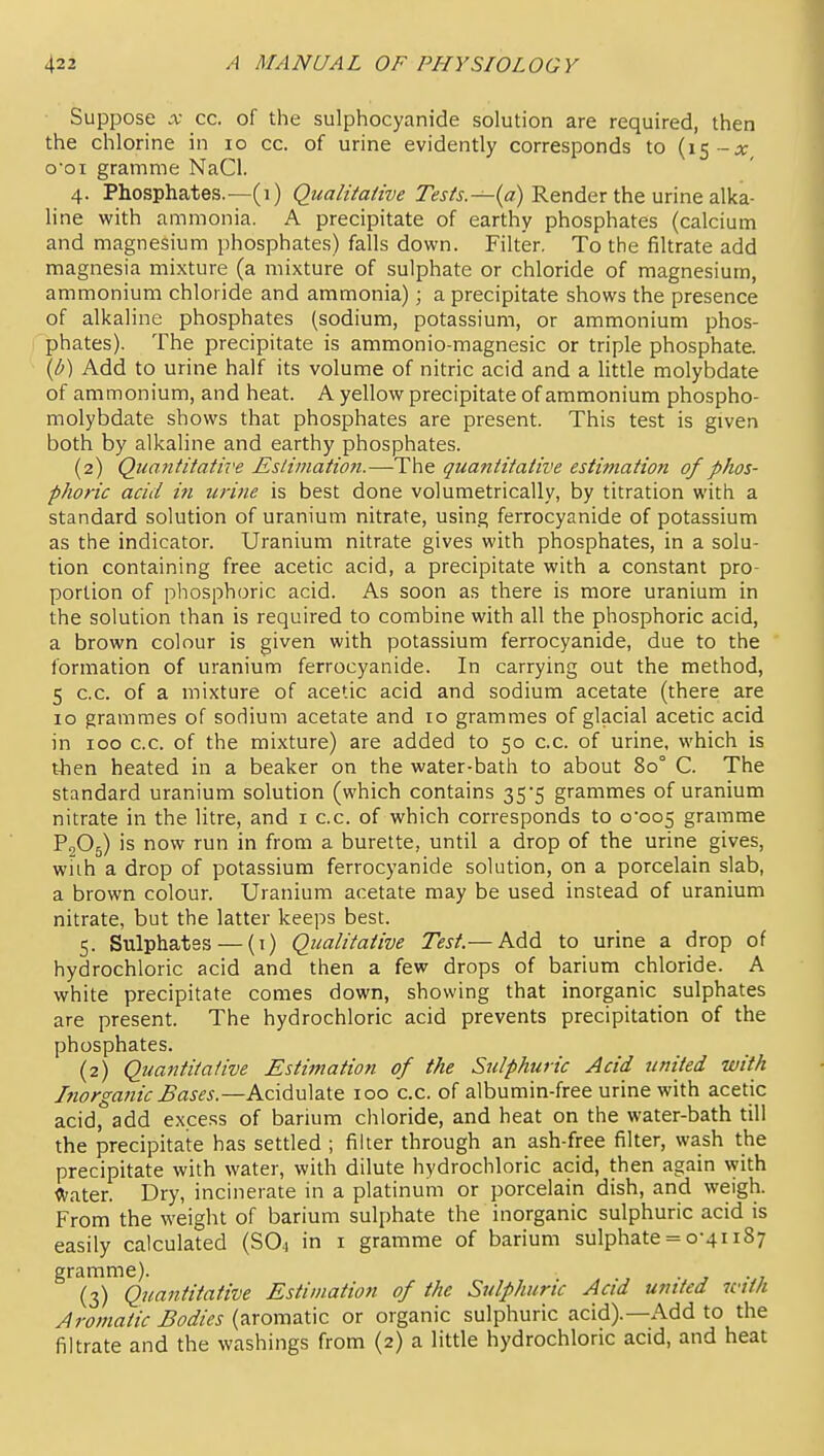 Suppose X cc. of the sulphocyanide solution are required, then the chlorine in lo cc. of urine evidently corresponds to {\% --x o'oi gramme NaCl. 4. Phosphates.—(1) (2«ff/zVa//w Render the urine alka- line with ammonia. A precipitate of earthy phosphates (calcium and magnesium phosphates) falls down. Filter. To the filtrate add magnesia mixture (a mixture of sulphate or chloride of magnesium, ammonium chloride and ammonia); a precipitate shows the presence of alkaline phosphates (sodium, potassium, or ammonium phos- phates). The precipitate is ammonio-magnesic or triple phosphate. \b) Add to urine half its volume of nitric acid and a little molybdate of ammonium, and heat. A yellow precipitate of ammonium phospho- molybdate shows that phosphates are present. This test is given both by alkaline and earthy phosphates. (2) Quantitative Estimation.—The quantitative estimation of phos- phoric acid i?i urine is best done volumetrically, by titration with a standard solution of uranium nitrate, using ferrocyanide of potassium as the indicator. Uranium nitrate gives with phosphates, in a solu- tion containing free acetic acid, a precipitate with a constant pro- portion of phosphoric acid. As soon as there is more uranium in the solution than is required to combine with all the phosphoric acid, a brown colour is given with potassium ferrocyanide, due to the formation of uranium ferrocyanide. In carrying out the method, 5 cc. of a mixture of acetic acid and sodium acetate (there are 10 grammes of sodium acetate and 10 grammes of glacial acetic acid in 100 cc. of the mixture) are added to 50 cc. of urine, which is then heated in a beaker on the water-bath to about 80° C. The standard uranium solution (which contains 35*5 grammes of uranium nitrate in the litre, and i cc. of which corresponds to 0-005 gramme P2O5) is now run in from a burette, until a drop of the urine gives, wiih a drop of potassium ferrocyanide solution, on a porcelain slab, a brown colour. Uranium acetate may be used instead of uranium nitrate, but the latter keeps best. 5. Sulphates — (1) Qualitative Test.— Add to urine a drop of hydrochloric acid and then a few drops of barium chloride. A white precipitate comes down, showing that inorganic sulphates are present. The hydrochloric acid prevents precipitation of the phosphates. (2) Quantitative Estimation of the Sulphuric Acid united with Inorganic Bases.—Acidulate 100 cc. of albumin-free urine with acetic acid, add excess of barium chloride, and heat on the water-bath till the precipitate has settled ; filter through an ash-free filter, wash the precipitate with water, with dilute hydrochloric acid, then again \yith ^^fater. Dry, incinerate in a platinum or porcelain dish, and weigh. From the weight of barium sulphate the inorganic sulphuric acid is easily calculated (SO4 in i gramme of barium sulphate = 0-41187 gramme). . (3) Quantitative Estimation of the Sulphuric Acid united ictth Aromatic Bodies (aromatic or organic sulphuric acid).—Add to the filtrate and the washings from (2) a little hydrochloric acid, and heat