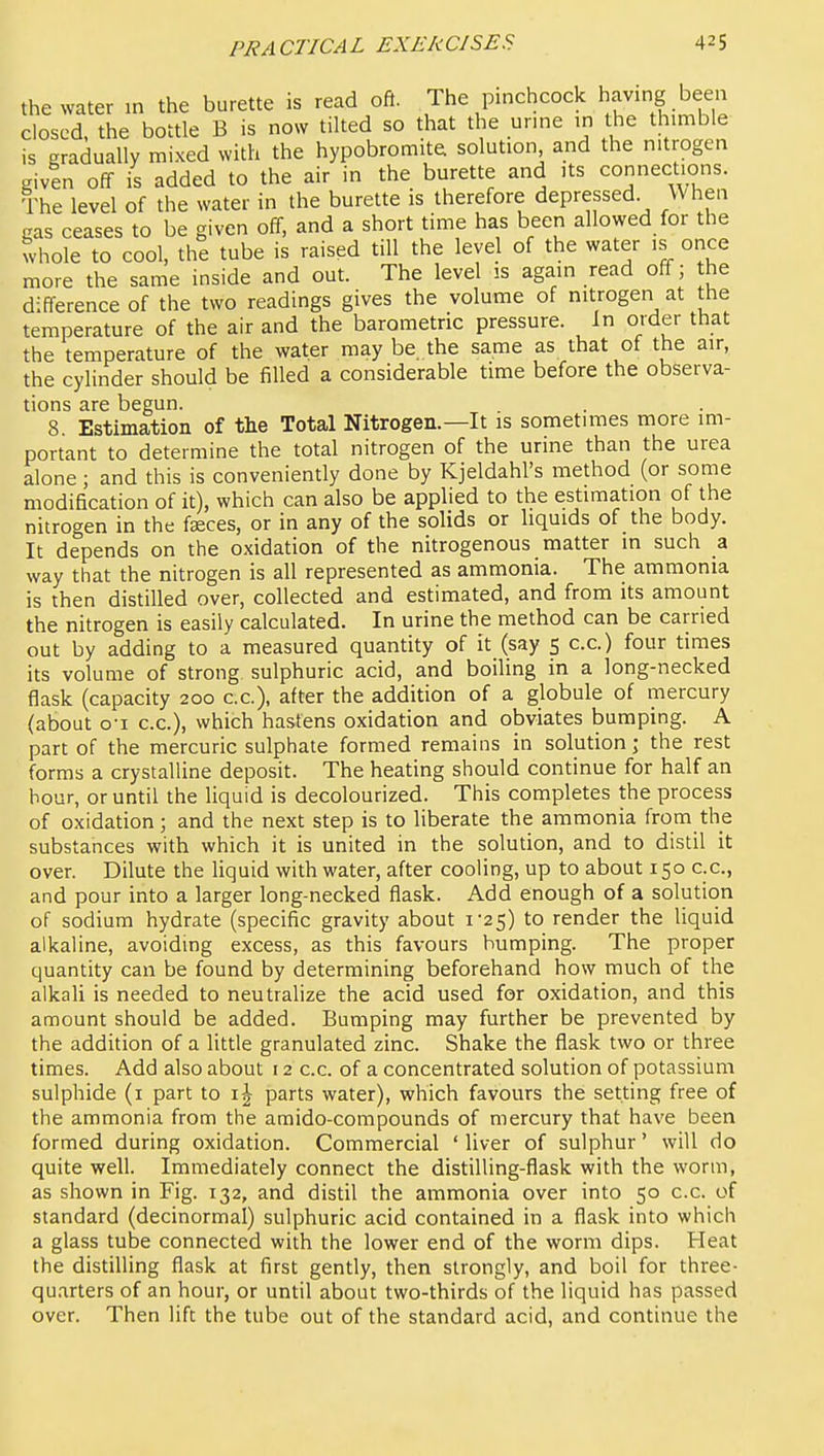 the water in the burette is read oft. The pinchcock having been closed, the bottle B is now tilted so that the urme in t,he thimble is gradually mixed with the hypobromite solution and the nitrogen given off is added to the air in the burette and its connections. The level of the water in the burette is therefore depressed When gas ceases to be given off, and a short time has been allowed for the whole to cool, the tube is raised till the level of the water is once more the same inside and out. The level is again read off; the difference of the two readings gives the volume of nitrogen at the temperature of the air and the barometric pressure. In order that the temperature of the water may be. the same as that of the air, the cylinder should be filled a considerable time before the observa- tions are begun. 8. Estimation of the Total Nitrogen.—It is sometimes more im- portant to determine the total nitrogen of the urine than the urea alone; and this is conveniently done by Kjeldahl's method (or some modification of it), which can also be applied to the estimation of the nitrogen in the faeces, or in any of the solids or liquids of the body. It depends on the oxidation of the nitrogenous matter in such a way that the nitrogen is all represented as ammonia. The ammonia is then distilled over, collected and estimated, and from its amount the nitrogen is easily calculated. In urine the method can be carried out by adding to a measured quantity of it (say 5 c.c.) four times its volume of strong sulphuric acid, and boiling in a long-necked flask (capacity 200 c.c), after the addition of a globule of mercury (about o-i c.c), which hastens oxidation and obviates bumping. A part of the mercuric sulphate formed remains in solution; the rest forms a crystalline deposit. The heating should continue for half an hour, or until the liquid is decolourized. This completes the process of oxidation; and the next step is to liberate the ammonia from the substances with which it is united in the solution, and to distil it over. Dilute the liquid with water, after cooling, up to about 150 c.c, and pour into a larger long-necked flask. Add enough of a solution of sodium hydrate (specific gravity about i25) to render the liquid alkaline, avoiding excess, as this favours humping. The proper quantity can be found by determining beforehand how much of the alkali is needed to neutralize the acid used for oxidation, and this amount should be added. Bumping may further be prevented by the addition of a little granulated zinc. Shake the flask two or three times. Add also about 12 c.c. of a concentrated solution of potassium sulphide (i part to parts water), which favours the setting free of the ammonia from the amido-compounds of mercury that have been formed during oxidation. Commercial ' liver of sulphur' will do quite well. Immediately connect the distilling-flask with the worm, as shown in Fig. 132, and distil the ammonia over into 50 c.c. of standard (decinormal) sulphuric acid contained in a flask into which a glass tube connected with the lower end of the worm dips. Heat the distilling flask at first gently, then strongly, and boil for three- quarters of an hour, or until about two-thirds of the liquid has passed over. Then lift the tube out of the standard acid, and continue the