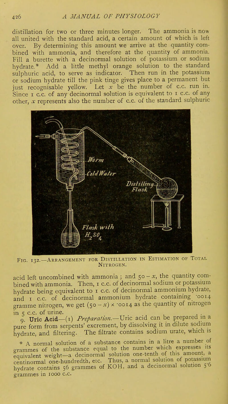 distillation for two or three minutes longer. The ammonia is now all united with the standard acid, a certain amount of which is left over. By determining this amount we arrive at the quantity com- bined with ammonia, and therefore at the quantity of ammonia. Fill a burette with a decinormal solution of potassium or sodium hydrate,* Add a little methyl orange solution to the standard sulphuric acid, to serve as indicator. Then run in the potassium or sodium hydrate till the pink tinge gives place to a permanent but just recognisable yellow. Let x be the number of c.c. run in. Since i c.c. of any decinormal solution is equivalent to i c.c. of ariy other, X represents also the number of c.c. of the standard sulphuric -CoIdWafer Flask ^ fc^'i Flash with Fig. 132.—Arrangement for Distillation in Estimation of Total Nitrogen. acid left uncombined with ammonia ; and 50-j;, the quantity com- bined with ammonia. Then, i c.c. of decinormal sodium or potassium hydrate being equivalent to i c.c. of decinormal ammonium hydrate, and I c.c. of decinormal ammonium hydrate containing -0014 gramme nitrogen, we get {^o-x) x -0014 as the quantity of nitrogen in 5 c.c. of urine. . 9. Uric Acid—(i) Preparation.—\Jric acid can be prepared m a pure form from serpents' excrement, by dissolving it in dilute sodium hydrate, and filtering. The filtrate contains sodium urate, which is * A normal solution of a substance contains in a litre a number of grammes of the substance equal to the number which expresses its equivalent weight—a decinormal solution one-tenth of this amount, a centinormal one-hundredth, etc. Thus, a normal solution of potassium hydrate contains 56 grammes of KOH, and a decinormal solution 56 grammes in 1000 c.c.