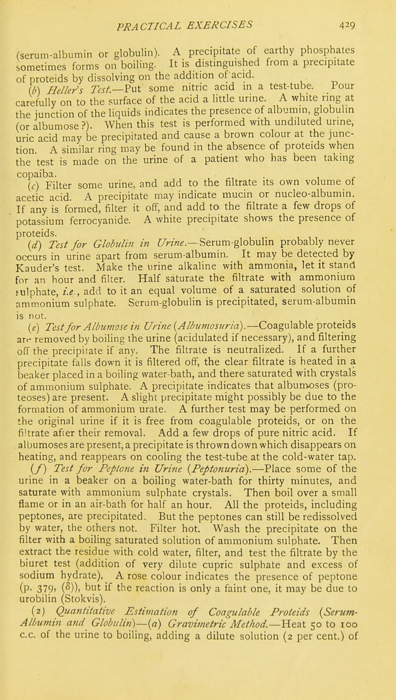 (serum-albumin or globulin). A precipitate of earthy phosphates sometimes forms on boiling. It is distinguished from a precipitate of proteids by dissolving on the addition of acid. (b) Heller's r^jA—Put some nitric acid in a test-tube. Pour carefully on to the surface of the acid a little urine. A white ring at the junction of the liquids indicates the presence of albumin, globuhn (or albumose?). When this test is performed with undiluted urine, uric acid may be precipitated and cause a brown colour at the junc- tion. A similar ring may be found in the absence of proteids when the test is made on the urine of a patient who has been taking copaiba. , . , r {c) Filter some urine, and add to the filtrate its own volume of acetic acid. A precipitate may indicate mucin or nucleo-albumin. If any is formed, filter it off, and add to the filtrate a few drops of potassium ferrocyanide. A white precipitate shows the presence of proteids. {d) Test for Globulin i?t C/>-/«e.—Serum-globulin probably never occurs in urine apart from serum-albumin. It may be detected by Kauder's test. Make the urine alkaline with ammonia, let it stand for an hour and filter. Half saturate the filtrate with ammonium fulphate, i.e., add to it an equal volume of a saturated solution of ammonium sulphate. Serum-globulin is precipitated, serum-albumin is not. («) Test for Albumose in Urine {Albumosuria).—Coagulable proteids are removed by boiling the urine (acidulated if necessary), and filtering off the precipitate if any. The filtrate is neutralized. If a further precipitate falls down it is filtered off, the clear filtrate is heated in a beaker placed in a boiling water-bath, and there saturated with crystals of ammonium sulphate. A precipitate indicates that album-oses (pro- teoses) are present. A slight precipitate might possibly be due to the formation of ammonium urate. A further test may be performed on the original urine if it is free from coagulable proteids, or on the filtrate afier their removal. Add a few drops of pure nitric acid. If albumoses are present, a precipitate is thrown down which disappears on heating, and reappears on cooling the test-tube at the cold-water tap. (/) Test for Peptone in Urine {Peptonuria).—Place some of the urine in a beaker on a boiling water-bath for thirty minutes, and saturate with ammonium sulphate crystals. Then boil over a small flame or in an air-bath for half an hour. All the proteids, including peptones, are precipitated. But the peptones can still be redissolved by water, the others not. Filter hot. Wash the precipitate on the filter with a boiling saturated solution of ammonium sulphate. Then extract the residue with cold water, filter, and test the filtrate by the biuret test (addition of very dilute cupric sulphate and excess of sodium hydrate). A rose colour indicates the presence of peptone (P- 3.79> (S)). but if the reaction is only a faint one, it may be due to urobilin (Stokvis). (2) Quantitative Estimation of Coagulable Proteids {Serum- Albumin and Globulin)—{a) Gravimetric Method.—VL^-aX. 50 to 100 c.c. of the urine to boiling, adding a dilute solution (2 per cent.) of