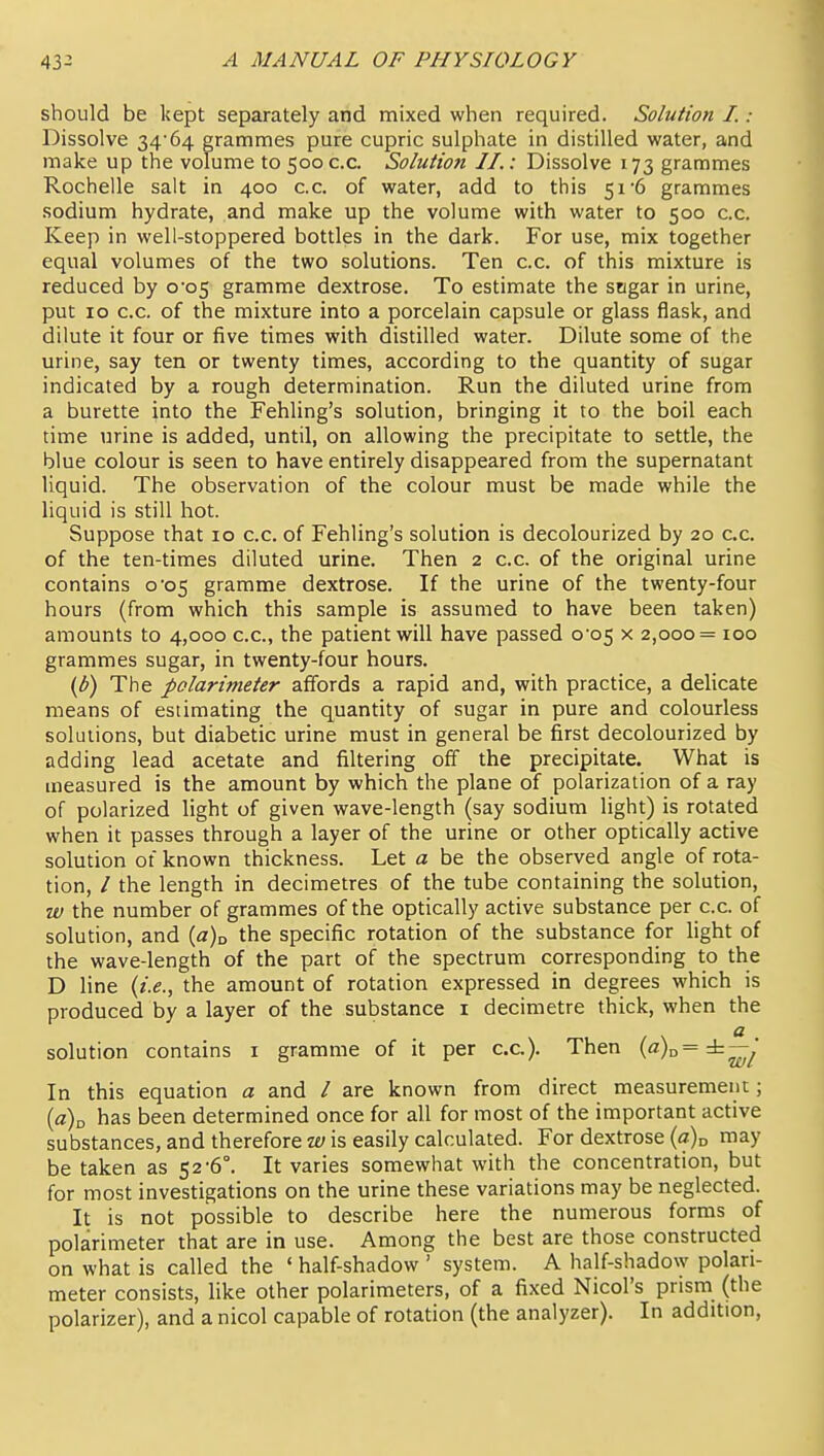 should be kept separately and mixed when required. Solution I.: Dissolve 34 64 grammes pure cupric sulphate in distilled water, and make up the volume to 500 c.c. Solution II.: Dissolve 173 grammes Rochelle salt in 400 c.c. of water, add to this 51 6 grammes sodium hydrate, and make up the volume with water to 500 c.c. Keep in well-stoppered bottles in the dark. For use, mix together equal volumes of the two solutions. Ten c.c. of this mixture is reduced by 0*05 gramme dextrose. To estimate the sngar in urine, put 10 c.c. of the mixture into a porcelain capsule or glass flask, and dilute it four or five times with distilled water. Dilute some of the urine, say ten or twenty times, according to the quantity of sugar indicated by a rough determination. Run the diluted urine from a burette into the Fehling's solution, bringing it to the boil each time urine is added, until, on allowing the precipitate to settle, the blue colour is seen to have entirely disappeared from the supernatant liquid. The observation of the colour must be made while the liquid is still hot. Suppose that 10 c.c. of Fehling's solution is decolourized by 20 c.c. of the ten-times diluted urine. Then 2 c.c. of the original urine contains 0^05 gramme dextrose. If the urine of the twenty-four hours (from which this sample is assumed to have been taken) amounts to 4,000 c.c, the patient will have passed 0-05 x 2,000= 100 grammes sugar, in twenty-four hours. (d) The polarimeter affords a rapid and, with practice, a delicate means of estimating the quantity of sugar in pure and colourless solutions, but diabetic urine must in general be first decolourized by adding lead acetate and filtering off the precipitate. What is measured is the amount by which the plane of polarization of a ray of polarized light of given wave-length (say sodium light) is rotated when it passes through a layer of the urine or other optically active solution of known thickness. Let a be the observed angle of rota- tion, / the length in decimetres of the tube containing the solution, w the number of grammes of the optically active substance per c.c. of solution, and {a)u the specific rotation of the substance for light of the wave-length of the part of the spectrum corresponding to the D line {i.e., the amount of rotation expressed in degrees which is produced by a layer of the substance i decimetre thick, when the a solution contains i gramme of it per cc). Then («)„= ±—y In this equation a and / are known from direct measurement; {a\ has been determined once for all for most of the important active substances, and therefore w is easily calculated. For dextrose {a)^ may be taken as 52'6°. It varies somewhat with the concentration, but for most investigations on the urine these variations may be neglected. It is not possible to describe here the numerous forms of polarimeter that are in use. Among the best are those constructed on what is called the ' half-shadow ' system. A half-shadow polari- meter consists, like other polarimeters, of a fixed Nicol's prism (the polarizer), and a nicol capable of rotation (the analyzer). In addition,