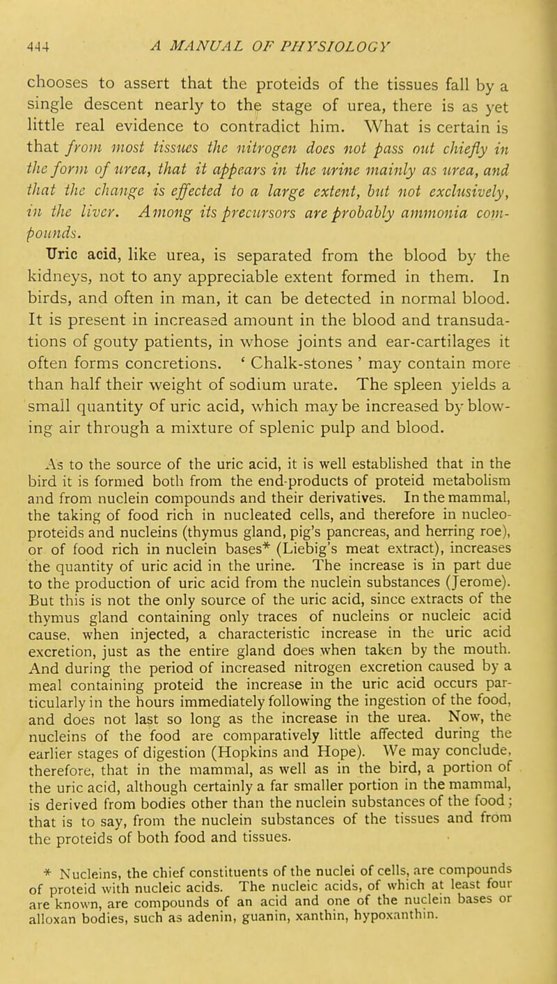 chooses to assert that the proteids of the tissues fall by a single descent nearly to the stage of urea, there is as yet little real evidence to contradict him. What is certain is that from most tissues the nitrogen does not pass out chiefly in the form of urea, that it appears in the urine mainly as urea, and that the change is effected to a large extent, but not exclusively, in the liver. Among its precursors are probably ammonia com- pounds. Uric acid, like urea, is separated from the blood by the kidneys, not to any appreciable extent formed in them. In birds, and often in man, it can be detected in normal blood. It is present in increased amount in the blood and transuda- tions of gouty patients, in whose joints and ear-cartilages it often forms concretions. ' Chalk-stones ' may contain more than half their weight of sodium urate. The spleen 5delds a small quantity of uric acid, which may be increased by blow- ing air through a mixture of splenic pulp and blood. As to the source of the uric acid, it is well established that in the bird it is formed both from the end-products of proteid metabolism and from nuclein compounds and their derivatives. In the mammal, the taking of food rich in nucleated cells, and therefore in nucleo- proteids and nucleins (thymus gland, pig's pancreas, and herring roe), or of food rich in nuclein bases* (Liebig's meat extract), increases the quantity of uric acid in the urine. The increase is in part due to the production of uric acid from the nuclein substances (Jerome). But this is not the only source of the uric acid, since extracts of the thymus gland containing only traces of nucleins or nucleic acid cause, when injected, a characteristic increase in the uric acid excretion, just as the entire gland does when taken by the mouth. And during the period of increased nitrogen excretion caused by a meal containing proteid the increase in the uric acid occurs par- ticularly in the hours immediately following the ingestion of the food, and does not last so long as the increase in the urea. Now, the nucleins of the food are comparatively litde affected during the earlier stages of digestion (Hopkins and Hope). We may conclude, therefore, that in the mammal, as well as in the bird, a portion of the uric acid, although certainly a far smaller portion in the mammal, is derived from bodies other than the nuclein substances of the food; that is to say, from the nuclein substances of the tissues and from the proteids of both food and tissues. * Nucleins, the chief constituents of the nuclei of cells, are compounds of proteid with nucleic acids. The nucleic acids, of which at least four are known, are compounds of an acid and one of the nuclem bases or alloxan bodies, such as adenin, guanin, xanthin, hypoxanthin.