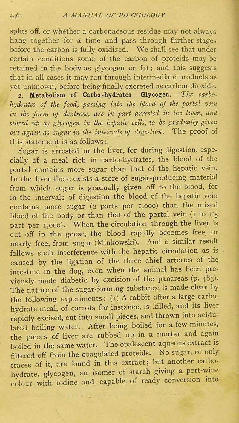 splits off, or whether a carbonaceous residue may not always hang together for a time and pass through further stages before the carbon is fully oxidized. We shall see that under certain conditions some of the carbon of proteids may be retained in the body as glycogen or fat; and this suggests that in all cases it may run through intermediate products as yet unknown, before being finally excreted as carbon dioxide. 2. Metabolism of Carbo-hydrates—Glycogen.—The carbo- hydrates of the food, passing into the blood of the portal vein in the form of dextrose, are in part arrested in the liver, and stored up as glycogen in the hepatic cells, to be gradually given out again as sugar in the intervals of digestion. The proof of this statement is as follows : Sugar is arrested in the liver, for during digestion, espe- cially of a meal rich in carbo-hydrates, the blood of the portal contains more sugar than that of the hepatic vein. In the liver there exists a store of sugar-producing material from which sugar is gradually given off to the blood, for in the intervals of digestion the blood of the hepatic vein contains more sugar (2 parts per 1,000) than the mixed blood of the body or than that of the portal vein (i to 1-5 part per 1,000). When the circulation through the liver is cut off in the goose, the blood rapidly becomes free, or nearly free, from sugar (Minkowski). And a similar result follows such interference with the hepatic circulation as is caused by the ligation of the three chief arteries of the intestine in the dog, even when the animal has been pre- viously made diabetic by excision of the pancreas (p. 483). The nature of the sugar-forming substance is made clear by the following experiments: (i) A rabbit after a large carbo- hydrate meal, of carrots for instance, is killed, and its liver rapidly excised, cut into small pieces, and thrown into acidu- lated boiling water. After being boiled for a few minutes, the pieces of liver are rubbed up in a mortar and again boiled in the same water. The opalescent aqueous extract is filtered off from the coagulated proteids. No sugar, or only traces of it, are found in this extract; but another carbo- hydrate, glycogen, an isomer of starch giving a port-wine colour with iodine and capable of ready conversion into