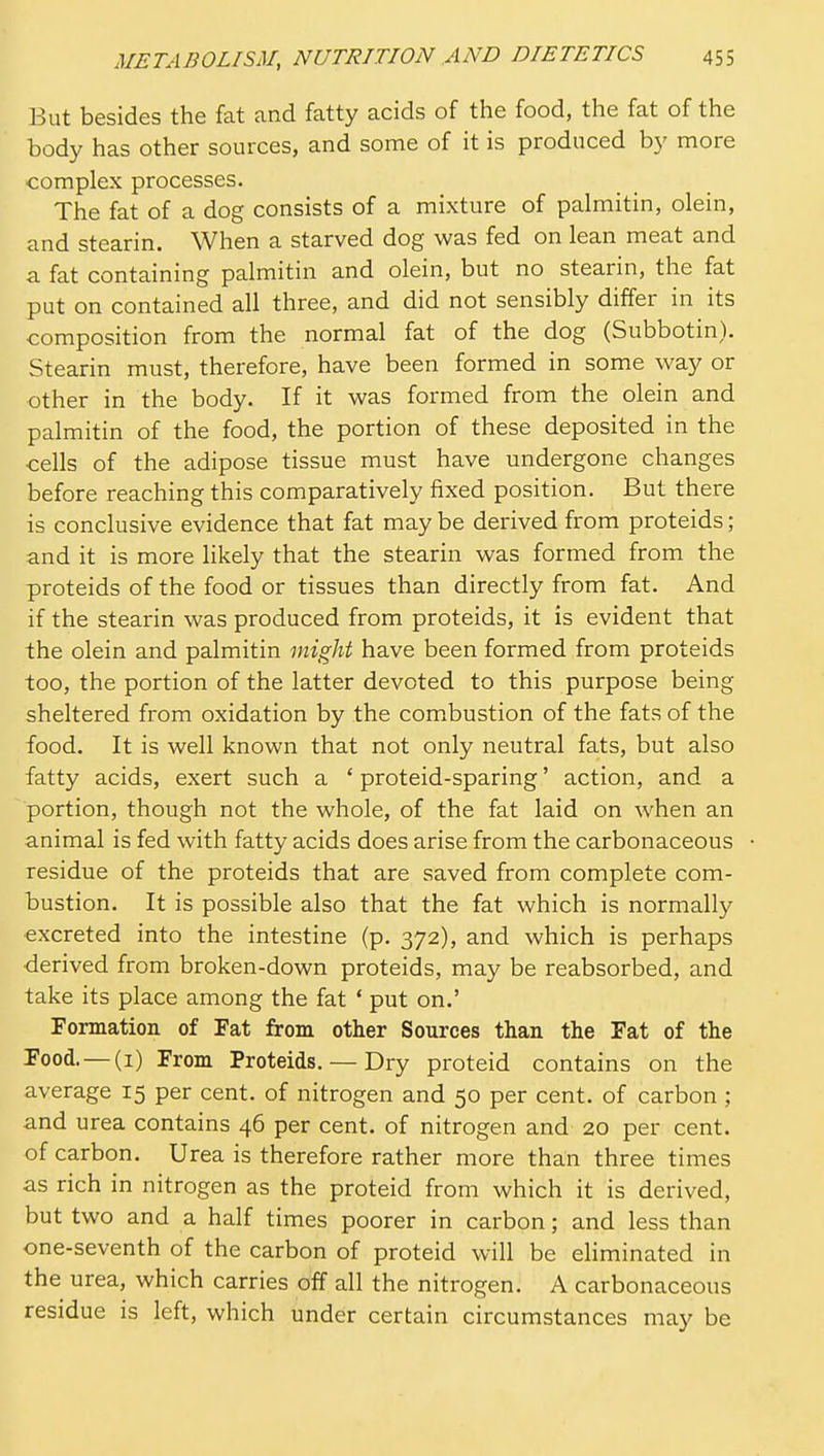 But besides the fat and fatty acids of the food, the fat of the body has other sources, and some of it is produced by more complex processes. The fat of a dog consists of a mixture of palmitin, olein, and stearin. When a starved dog was fed on lean meat and a fat containing palmitin and olein, but no stearin, the fat put on contained all three, and did not sensibly differ in its composition from the normal fat of the dog (Subbotin). Stearin must, therefore, have been formed in some way or other in the body. If it was formed from the olein and palmitin of the food, the portion of these deposited in the cells of the adipose tissue must have undergone changes before reaching this comparatively fixed position. But there is conclusive evidence that fat may be derived from proteids; and it is more likely that the stearin was formed from the proteids of the food or tissues than directly from fat. And if the stearin was produced from proteids, it is evident that the olein and palmitin might have been formed from proteids too, the portion of the latter devoted to this purpose being sheltered from oxidation by the com.bustion of the fats of the food. It is well known that not only neutral fats, but also fatty acids, exert such a ' proteid-sparing' action, and a portion, though not the whole, of the fat laid on when an animal is fed with fatty acids does arise from the carbonaceous residue of the proteids that are saved from complete com- bustion. It is possible also that the fat which is normally excreted into the intestine (p. 372), and which is perhaps derived from broken-down proteids, may be reabsorbed, and take its place among the fat ' put on.' Formation of Fat from other Sources than the Fat of the Food.—(i) From Proteids. — Dry proteid contains on the average 15 per cent, of nitrogen and 50 per cent, of carbon ; and urea contains 46 per cent, of nitrogen and 20 per cent, of carbon. Urea is therefore rather more than three times as rich in nitrogen as the proteid from which it is derived, but two and a half times poorer in carbon; and less than one-seventh of the carbon of proteid will be eHminated in the urea, which carries off all the nitrogen. A carbonaceous residue is left, which under certain circumstances may be