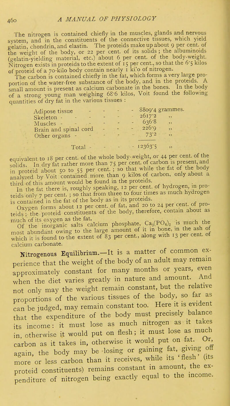 The nitrogen is contained chiefly in the muscles, glands and nervous system, and in the constituents of the connective tissues, which yield gelatin, chondrin, and elastin. The proteids make up about 9 per cent, of the wei<^ht of the body, or 22 per cent, of its solids ; the albuminoids (gelatin^yielding material, etc.) about 6 per cent, of the body-weight. Nitrogen exists in proteids to the extent of 15 per cent., so that the 6-5 kilos of proteid of a 70-kilo body contain nearly i ki.'o of nitrogen. The carbon is contained chiefly in the fat, which forms a very large pro- portion of the water-free substance of the body, and in the proteids. A small amount is present as calcium carbonate in the bones. In the body of a strong young man weighing 68 6 kilos, Voit found the following quantities of dry fat in the various tissues : Adipose tissue - - - - 8809-4 grammes. Skeleton ----- 2617-2 Muscles ------ 636-8 Brain and spinal cord - - - 226-9 „ Other organs - - - - - 73'2 '. Total - - - - 12363'5 equivalent to 18 per cent, of the whole body-weight, or 44 per cent, of the solids. In dry fat rather more than 75 per cent, of carbon is present and in proteid about 50 to 55 per cent. ; so that while the fat of the body analyzed by Voit contained more than 9 kilos of carbon, only about a third of this amount would be found m the proteids. In the fat there is, roughly speaking, 12 per cent, of hydrogen, in pro- teids only 7 per cent. ; so that from thiee to four times as much hydrogen is contained in the fat of the body as in its proteids. Oxv-en forms about 12 per cem. of fat, and 20 to 24 per cent, of pro- teids-the proteid constituents of the body, therefore, contain about as much of its oxygen as the fat. r-„ ^pa ^ ;= mnrh the Of the inorganic salts calcium phosphate ^^1^0,\_ is much the mos abundant owing to the large amount of it in bone, in the ash of which it is found to the extent of 83 per cent, along with 13 per cent, of calcium carbonate. Nitrogenous Equilibrium.—It is a matter of common ex- perience that the weight of the body of an adult may remam approximately constant for many months or years, even when the diet varies greatly in nature and amount. And not only may the weight remain constant, but the relative proportions of the various tissues of the body, so far as can be judged, may remain constant too. Here it is evident that the expenditure of the body must precisely balance its income: it must lose as much nitrogen as it takes in, otherwise it would put on flesh; it must lose as much carbon as it takes in, otherwise it would put on tat. Ur again, the body may be-losing or gaining ^^t. givmg off more or less carbon than it receives, while its flesh (its proteid constituents) remains constant in amount, the ex- penditure of nitrogen being exactly equal to the income.