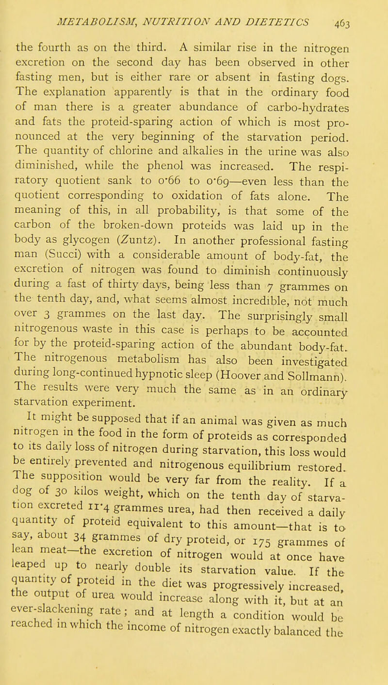 the fourth as on the third. A similar rise in the nitrogen excretion on the second day has been observed in other fasting men, but is either rare or absent in fasting dogs. The explanation apparently is that in the ordinary food of man there is a greater abundance of carbo-hydrates and fats the proteid-sparing action of which is most pro- nounced at the very beginning of the starvation period. The quantity of chlorine and alkalies in the urine was also diminished, while the phenol was increased. The respi- ratory quotient sank to 0'66 to 0-69—even less than the quotient corresponding to oxidation of fats alone. The meaning of this, in all probability, is that some of the carbon of the broken-down proteids was laid up in the body as glycogen (Zuntz). In another professional fasting man (Succi) with a considerable amount of body-fat, the excretion of nitrogen was found to diminish continuously during a fast of thirty days, being less than 7 grammes on the tenth day, and, what seems almost incredible, not much over 3 grammes on the last day. The surprisingly small nitrogenous waste in this case is perhaps to be accounted for by the proteid-sparing action of the abundant body-fat. The nitrogenous metabolism has also been investigated during long-continued hypnotic sleep (Hoover and Sollmann). The results were very much the same as in an ordinary starvation experiment. It might be supposed that if an animal was given as much nitrogen in the food in the form of proteids as corresponded to Its daily loss of nitrogen during starvation, this loss would be entu-ely prevented and nitrogenous equilibrium restored. The supposition would be very far from the reality If a dog of 30 kilos weight, which on the tenth day of starva- tion excreted 11-4 grammes urea, had then received a daily quantity of proteid equivalent to this amount-that is to say, about 34 grammes of dry proteid, or 175 grammes of ean meat-the excretion of nitrogen would at once have leaped up to nearly double its starvation value. If the quantity of proteid in the diet was progressively increased, the output of urea would increase along with il, but at an ever-slackening rate ; and at length a condition would be reached in which the income of nitrogen exactly balanced the