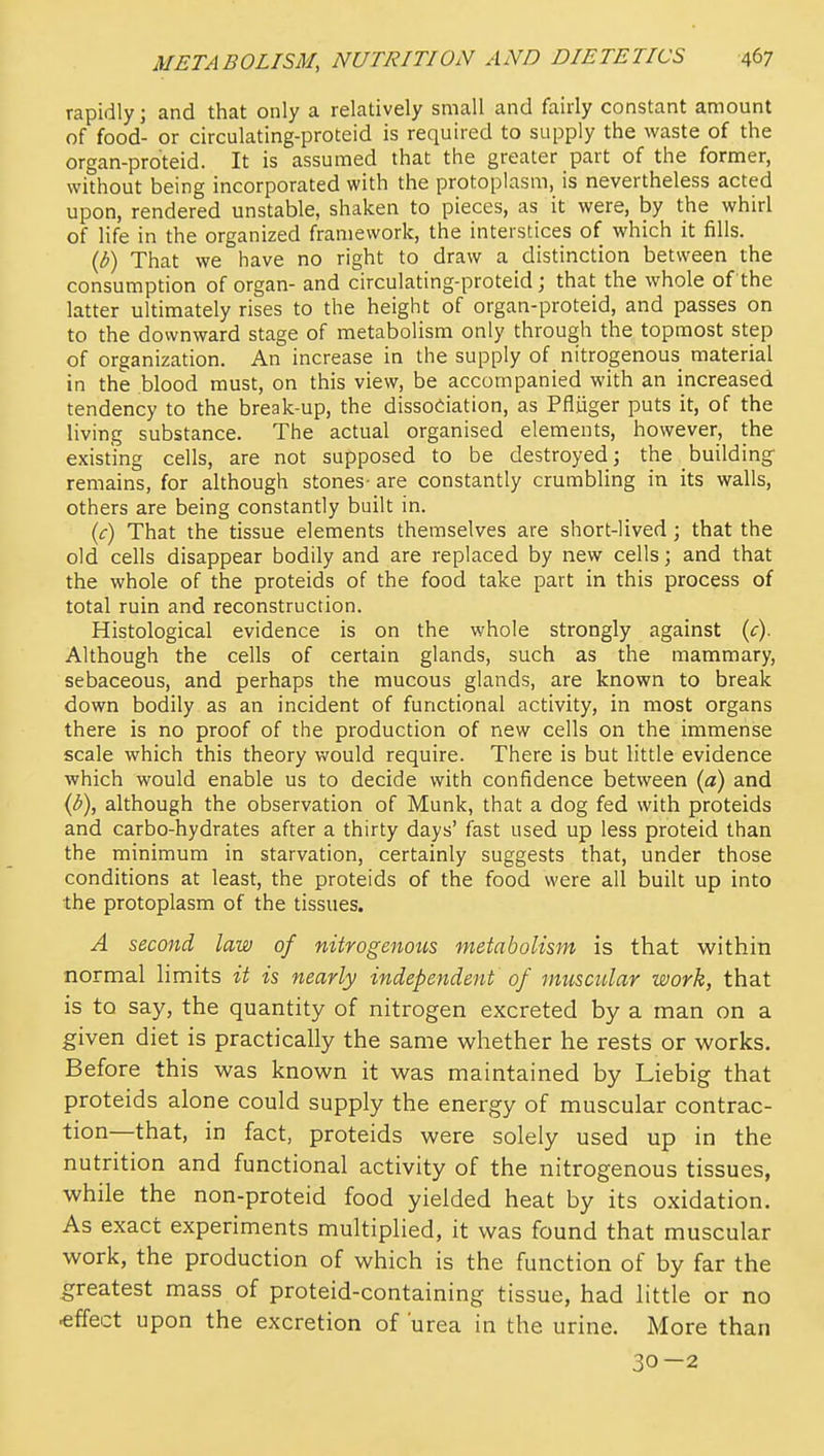 rapidly; and that only a relatively small and fairly constant amount of food- or circulating-proteid is required to supply the waste of the organ-proteid. It is assumed that the greater part of the former, without being incorporated with the protoplasm, is nevertheless acted upon, rendered unstable, shaken to pieces, as it were, by the whirl of life in the organized framework, the interstices of which it fills. (b) That we have no right to draw a distinction between the consumption of organ- and circulating-proteid; that the whole of the latter ultimately rises to the height of organ-proteid, and passes on to the downward stage of metabolism only through the topmost step of organization. An increase in the supply of nitrogenous material in the blood must, on this view, be accompanied with an increased tendency to the break-up, the dissociation, as Pfliiger puts it, of the living substance. The actual organised elements, however, the existing cells, are not supposed to be destroyed; the building' remains, for although stones- are constantly crumbling in its walls, others are being constantly built in. (c) That the tissue elements themselves are short-lived; that the old cells disappear bodily and are replaced by new cells; and that the whole of the proteids of the food take part in this process of total ruin and reconstruction. Histological evidence is on the whole strongly against {c). Although the cells of certain glands, such as the mammary, sebaceous, and perhaps the mucous glands, are known to break down bodily as an incident of functional activity, in most organs there is no proof of the production of new cells on the immense scale which this theory would require. There is but little evidence which would enable us to decide with confidence between {a) and ((5), although the observation of Munk, that a dog fed with proteids and carbo-hydrates after a thirty days' fast used up less proteid than the minimum in starvation, certainly suggests that, under those conditions at least, the proteids of the food were all built up into the protoplasm of the tissues. A second law of nitrogenous metabolism is that within normal hmits it is nearly independent of muscular work, that is to say, the quantity of nitrogen excreted by a man on a given diet is practically the same whether he rests or works. Before this was known it was maintained by Liebig that proteids alone could supply the energy of muscular contrac- tion—that, in fact, proteids were solely used up in the nutrition and functional activity of the nitrogenous tissues, while the non-proteid food yielded heat by its oxidation. As exact experiments multiplied, it was found that muscular work, the production of which is the function of by far the greatest mass of proteid-containing tissue, had little or no effect upon the excretion of urea in the urine. More than 30—2