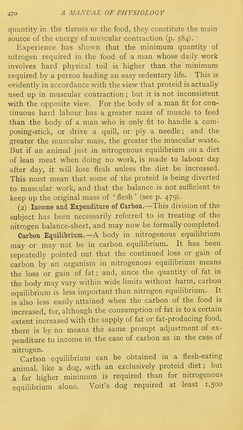 quantity in the tissues or the food, they constitute the main source of the energy of muscular contraction (p. 584). Experience has sliown that the minimum quantity of nitrogen required in the food of a man whose daily work involves hard physical toil is higher than the minimum required by a person leading an easy sedentary life. This is evidently in accordance with the view that proteid is actually used up in muscular contraction; but it is not inconsistent with the opposite view. For the body of a man fit for con- tinuous hard labour has a greater mass of muscle to feed than the body of a man who is only fit to handle a com- posing-stick, or drive a quill, or ply a needle; and the greater the muscular mass, the greater the muscular waste. But if an animal just in nitrogenous equilibrium on a diet of lean meat when doing no work, is made to labour day after day, it will lose flesh unless the diet be increased. This must mean that some of the proteid is being diverted to muscular work, and that the balance is not sufiicient to keep up the original mass of ' flesh ' (see p. 479). (2) Income and Expenditure of Carbon.—This division of the subject has been necessarily referred to in treating of the nitrogen balance-sheet, and may now be formally completed. Carbon Equilibrium.—A body in nitrogenous equilibrium may or may not be in carbon equilibrium. It has been repeatedly pointed out that the continued loss or gain of carbon by an organism in nitrogenous equilibrium means the loss or gain of fat; and, since the quantity of fat in the body may vary within wide limits without harm, carbon equilibrium is less important than nitrogen equilibrium. It is also less easily attained when the carbon of the food is increased, for, although the consumption of fat is to a certain extent increased with the supply of fat or fat-producing food, there is by no means the same prompt adjustment of ex- penditure to income in the case of carbon as in the case of nitrogen. Carbon equilibrium can be obtained in a flesh-eatmg animal, like a dog, with an exclusively proteid diet; but a far higher minimum is required than for nitrogenous equilibrium alone. Voit's dog required at least 1,500