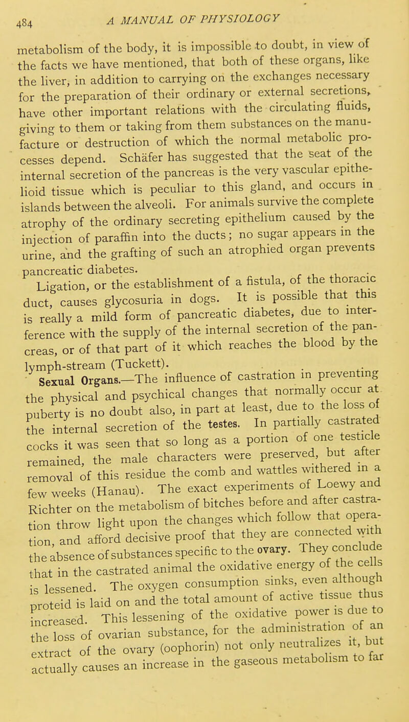 metabolism of the body, it is impossible to doubt, in view of the facts we have mentioned, that both of these organs, like the liver, in addition to carrying on the exchanges necessary for the preparation of their ordinary or external secretions, ' have other important relations with the circulating fluids, giving to them or taking from them substances on the manu- facture or destruction of which the normal metabolic pro- cesses depend. Schafer has suggested that the seat of the internal secretion of the pancreas is the very vascular epithe- lioid tissue which is peculiar to this gland, and occurs in islands between the alveoli. For animals survive the complete atrophy of the ordinary secreting epithelium caused by the injection of paraffin into the ducts; no sugar appears in the urine, and the grafting of such an atrophied organ prevents pancreatic diabetes. r i Ligation, or the establishment of a fistula, of the thoracic duct, causes glycosuria in dogs. It is possible that this is really a mild form of pancreatic diabetes, due to inter- ference with the supply of the internal secretion of the pan- creas, or of that part of it which reaches the blood by the Ivmph-stream (Tuckett). . . ■ Sexual Organs.-The influence of castration in preventing the physical and psychical changes that normally occur at puberty is no doubt also, in part at least, due to the loss of the internal secretion of the testes. In partially castrated cocks it was seen that so long as a portion of one testick remained the male characters were preserved, but alter removal of this residue the comb and wattles withered in a few weeks (Hanau). The exact experiments of Loewy and Richter on the metabolism of bitches before and after castra- tion throw light upon the changes which follow that opera^ ion, and afford decisive proof that they are connected ^yith he Absence of substances specific to the ovary. They include hat in the castrated animal the oxidative energy of the cells s lessened. The oxygen consumption sinks, even although pro d is laid on and'the total amount of active tissue thus Lctased. This lessening of the oxidative power is due to th'lo of ovarian substance, for the administration of an ex ract of the ovary (oophorin) not only neutralizes it bu actually causes an increase in the gaseous metabolism to far