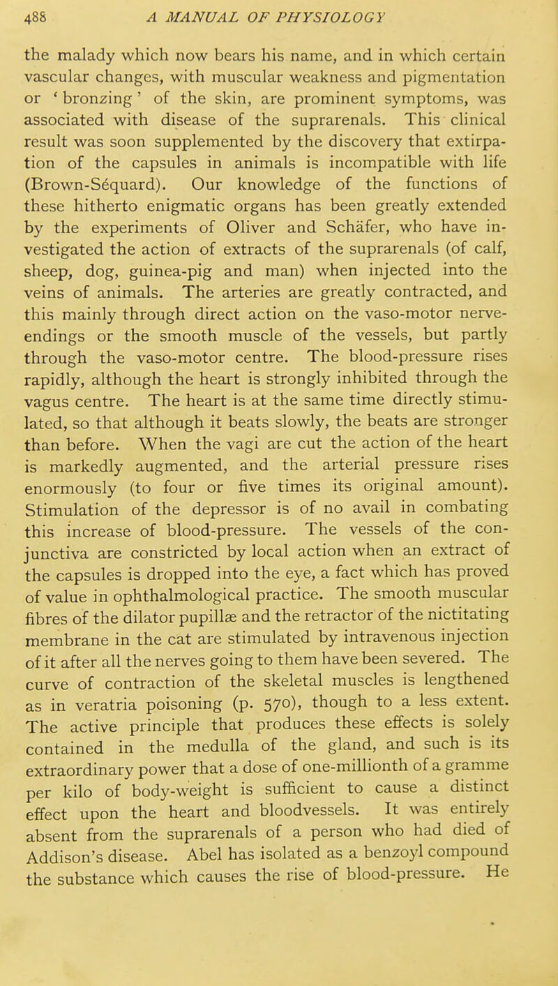 the malady which now bears his name, and in which certain vascular changes, with muscular weakness and pigmentation or * bronzing ' of the skin, are prominent symptoms, was associated with disease of the suprarenals. This clinical result was soon supplemented by the discovery that extirpa- tion of the capsules in animals is incompatible with life (Brown-Sequard). Our knowledge of the functions of these hitherto enigmatic organs has been greatly extended by the experiments of Oliver and Schafer, who have in- vestigated the action of extracts of the suprarenals (of calf, sheep, dog, guinea-pig and man) when injected into the veins of animals. The arteries are greatly contracted, and this mainly through direct action on the vaso-motor nerve- endings or the smooth muscle of the vessels, but partly through the vaso-motor centre. The blood-pressure rises rapidly, although the heart is strongly inhibited through the vagus centre. The heart is at the same time directly stimu- lated, so that although it beats slowly, the beats are stronger than before. When the vagi are cut the action of the heart is markedly augmented, and the arterial pressure rises enormously (to four or five times its original amount). Stimulation of the depressor is of no avail in combating this increase of blood-pressure. The vessels of the con- junctiva are constricted by local action when an extract of the capsules is dropped into the eye, a fact which has proved of value in ophthalmological practice. The smooth muscular fibres of the dilator pupillse and the retractor of the nictitating membrane in the cat are stimulated by intravenous injection of it after all the nerves going to them have been severed. The curve of contraction of the skeletal muscles is lengthened as in veratria poisoning (p. 570), though to a less extent. The active principle that produces these effects is solely contained in the medulla of the gland, and such is its extraordinary power that a dose of one-millionth of a gramme per kilo of body-weight is sufficient to cause a distinct effect upon the heart and bloodvessels. It was entirely absent from the suprarenals of a person who had died of Addison's disease. Abel has isolated as a benzoyl compound the substance which causes the rise of blood-pressure. He