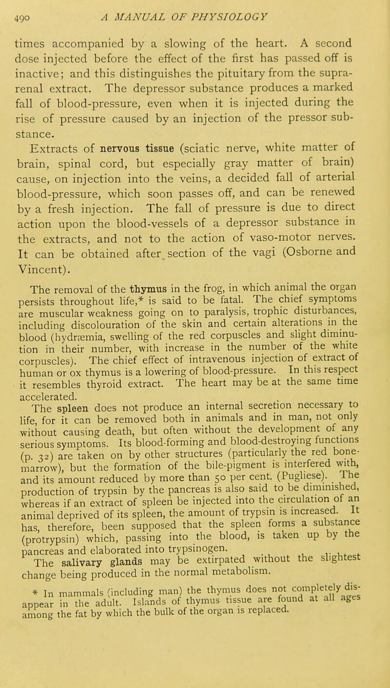 49° times accompanied by a slowing of the heart. A second dose injected before the effect of the first has passed off is inactive; and this distinguishes the pituitary from the supra- renal extract. The depressor substance produces a marked fall of blood-pressure, even when it is injected during the rise of pressure caused by an injection of the pressor sub- stance. Extracts of nervous tissue (sciatic nerve, white matter of brain, spinal cord, but especially gray matter of brain) cause, on injection into the veins, a decided fall of arterial blood-pressure, which soon passes off, and can be renewed by a fresh injection. The fall of pressure is due to direct action upon the blood-vessels of a depressor substance in the extracts, and not to the action of vaso-motor nerves. It can be obtained after, section of the vagi (Osborne and Vincent). The removal of the thymus in the frog, in which animal the organ persists throughout life,* is said to be fatal. The chief symptoms are muscular weakness going on to paralysis, trophic disturbances, including discolouration of the skin and certain alterations m the blood (hydraemia, swelling of the red corpuscles and slight diminu- tion in their number, with increase in the number of the white corpuscles). The chief effect of intravenous injection of extract of human or ox thymus is a lowering of blood-pressure. In this respect it resembles thyroid extract. The heart may be at the same time clCCGlGr3.tGCl The spleen does not produce an internal secretion necessary to hfe, for it can be removed both in animals and in man, not only without causing death, but often without the development of any serious symptoms. Its blood-forming and blood-destroying functions (p. 32) are taken on by other structures (particularly the red bone- marrow), but the formation of the bile-pigment is interfered wi^th, and its amount reduced by more than 50 per cent. (Pugliese). The production of trypsin by the pancreas is also said to be diminished, whereas if an extract of spleen be injected into the circulation of an animal deprived of its spleen, the amount of trypsin is increased. It has, therefore, been supposed that the spleen forms a substance (protrypsin) which, passing into the blood, is taken up by the pancreas and elaborated into trypsinogen. - The salivary glands may be extirpated without the slightest change being produced in the normal metabolism. * In mammals (including man) the thymus does not completely dis- appear in the adult. Islands of thymus tissue are found at all ages among the fat by which the bulk of the organ is replaced.