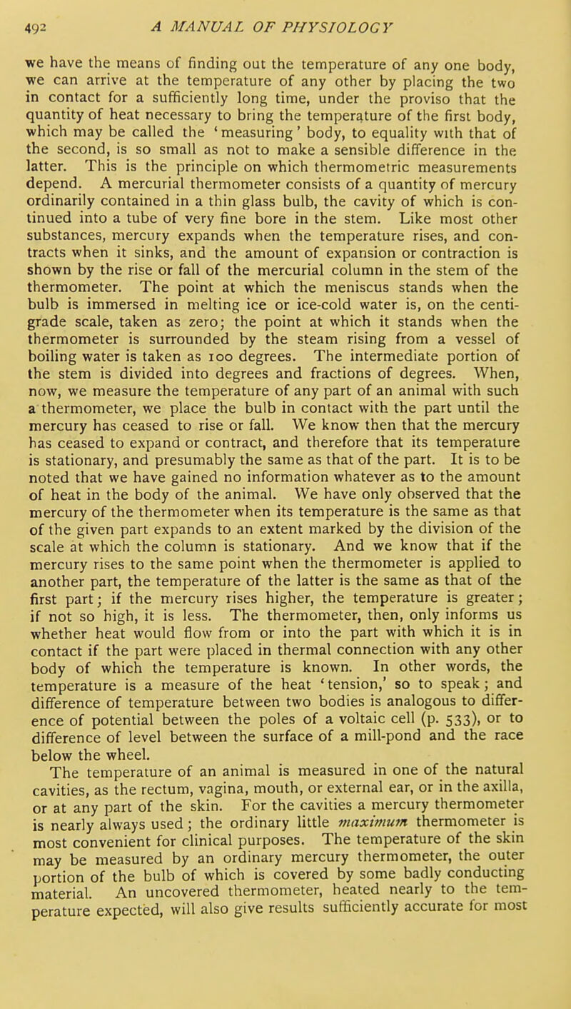 we have the means of finding out the temperature of any one body, we can arrive at the temperature of any other by placing the two in contact for a sufficiently long time, under the proviso that the quantity of heat necessary to bring the temperature of the first body, which may be called the 'measuring' body, to equality with that of the second, is so small as not to make a sensible difference in the latter. This is the principle on which thermometric measurements depend. A mercurial thermometer consists of a quantity of mercury ordinarily contained in a thin glass bulb, the cavity of which is con- tinued into a tube of very fine bore in the stem. Like most other substances, mercury expands when the temperature rises, and con- tracts when it sinks, and the amount of expansion or contraction is shown by the rise or fall of the mercurial column in the stem of the thermometer. The point at which the meniscus stands when the bulb is immersed in melting ice or ice-cold water is, on the centi- grade scale, taken as zero; the point at which it stands when the thermometer is surrounded by the steam rising from a vessel of boiling water is taken as loo degrees. The intermediate portion of the stem is divided into degrees and fractions of degrees. When, now, we measure the temperature of any part of an animal with such a thermometer, we place the bulb in contact with the part until the mercury has ceased to rise or fall. We know then that the mercury has ceased to expand or contract, and therefore that its temperature is stationary, and presumably the same as that of the part. It is to be noted that we have gained no information whatever as to the amount of heat in the body of the animal. We have only observed that the mercury of the thermometer when its temperature is the same as that of the given part expands to an extent marked by the division of the scale at which the column is stationary. And we know that if the mercury rises to the same point when the thermometer is applied to another part, the temperature of the latter is the same as that of the first part; if the mercury rises higher, the temperature is greater; if not so high, it is less. The thermometer, then, only informs us whether heat would flow from or into the part with which it is in contact if the part were placed in thermal connection with any other body of which the temperature is known. In other words, the temperature is a measure of the heat ' tension,' so to speak; and difference of temperature between two bodies is analogous to differ- ence of potential between the poles of a voltaic cell (p. 533), or to difference of level between the surface of a mill-pond and the race below the wheel. The temperature of an animal is measured in one of the natural cavities, as the rectum, vagina, mouth, or external ear, or in the axilla, or at any part of the skin. For the cavities a mercury thermometer is nearly always used; the ordinary little maximutn thermometer is most convenient for clinical purposes. The temperature of the skin may be measured by an ordinary mercury thermometer, the outer portion of the bulb of which is covered by some badly conducting material. An uncovered thermometer, heated nearly to the tem- perature expected, will also give results sufficiently accurate for most