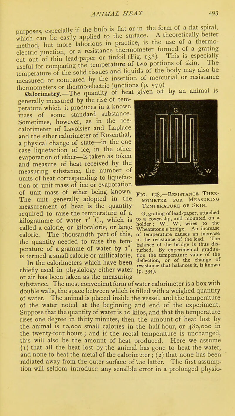 purposes, especially if the bulb is flat or m the form of a flat spiral, whi?h can be easily applied to the surface. A theoretically better method, but more laborious in practice, is the use of a thernio- electric iunction, or a resistance thermometer formed of a grating cut out of thin lead-paper or tinfoil(Fig. 138). . This is especjally useful for comparing the temperature of two portions of skin. The temperature of the solid tissues and liquids of the body may also be measured or compared by the insertion of mercurial or resistance thermometers or thermo-electric junctions (p. 579)- . . Calorimetry.—The quantity of heat given oti by an animal is generally measured by the rise of tem- perature which it produces in a known mass of some standard substance. Sometimes, however, as in the ice- calorimeter of Lavoisier and Laplace and the ether calorimeter of Rosenthal, a physical change of state—in the one case liquefaction of ice, in the other evaporation of ether—is taken as token and measure of heat received by the measuring substance, the number of units of heat corresponding to liquefac- tion of unit mass of ice or evaporation of unit mass of ether being known. ._rj;sistance Ther The unit generally adopted in the measurement of heat is the quantity required to raise the temperature of a kilogramme of water 1° C, which is ^^^^''V^:^ called a calorie, or kllocalorie, or large wheatstone's bridge. An increase calorie. The thousandth part of this, of temperature causes an increase the quantity needed to raise the tern- 'Va'„= eo trirfdge^^thus ^£ perature of a gramme of water by I , turbed. By experimental gradua- is termed a small calorie or millicalorie. tion the temperature value of the Tn thf» rnlnrimptprs whirh havp hren deflection, or of the change of in tne calorimeters wnicn nave oeen resistance that balances it. is known chiefly used in physiology either water (p. 534). or air has been taken as the measuring substance. The most convenient form of water calorimeter is a box with double walls, the space between which is filled with a weighed quantity of water. The animal is placed inside the vessel, and the temperature of the water noted at the beginning and end of the experiment. Suppose that the quantity of water is 10 kilos, and that the temperature rises one degree in thirty minutes, then the amount of heat lost by the animal is 10,000 small calories in the half-hour, or 480,000 in the twenty-four hours; and it the rectal temperature is unchanged, this will also be the amount of heat produced. Here we assume (t) that all the heat lost by the animal has gone to heat the water, and none to heat the metal of the calorimeter; {2) that none has been radiated away from the outer surface of'.ne latter. The first assump- tion will seldom introduce any sensible error in a prolonged physio- mometer for measuring Temperature of Skin. G, grating of lead-paper, attached