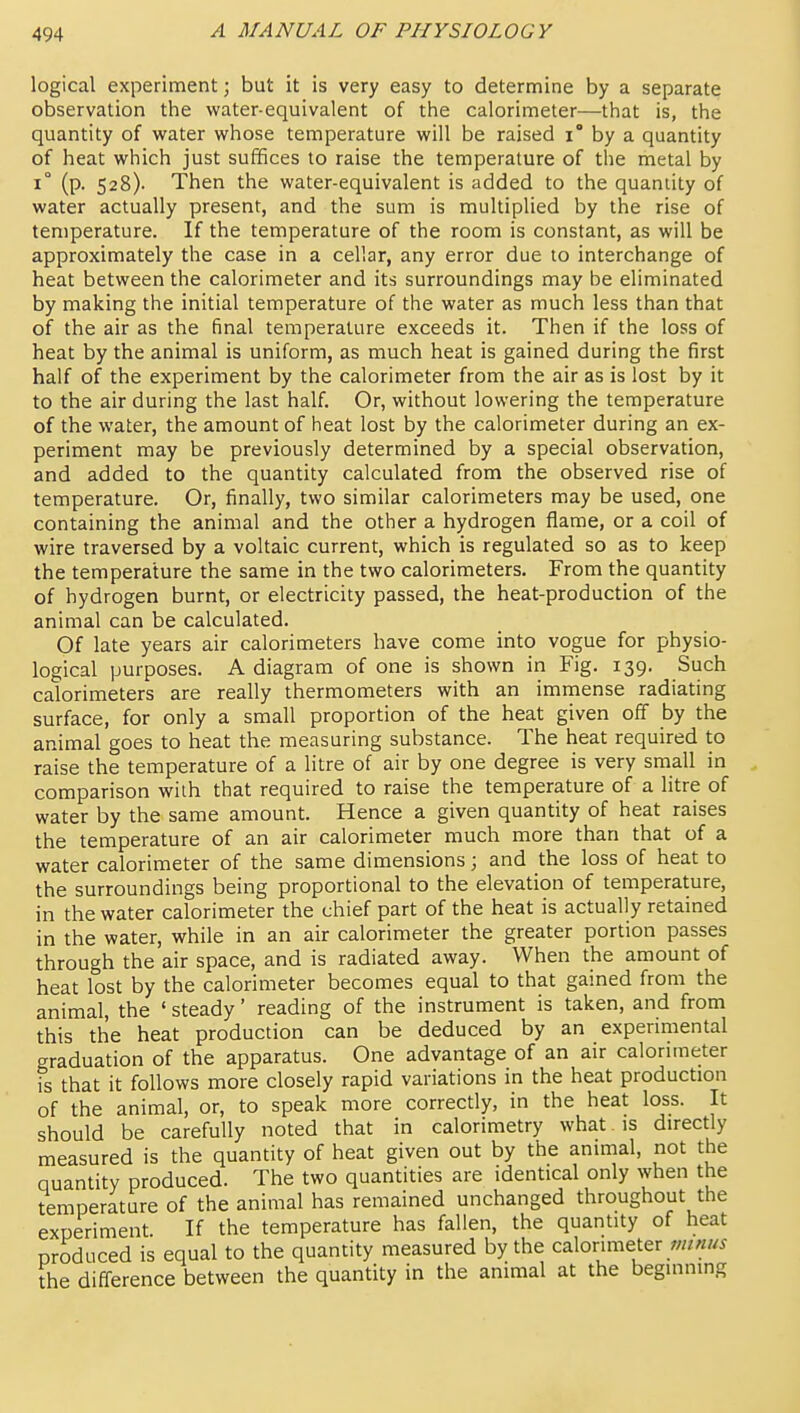 logical experiment; but it is very easy to determine by a separate observation the water-equivalent of the calorimeter—that is, the quantity of water whose temperature will be raised i by a quantity of heat which just suffices to raise the temperature of the metal by 1° (p. 528). Then the water-equivalent is added to the quantity of water actually present, and the sum is multiplied by the rise of temperature. If the temperature of the room is constant, as will be approximately the case in a cellar, any error due to interchange of heat between the calorimeter and its surroundings may be eliminated by making the initial temperature of the water as much less than that of the air as the final temperature exceeds it. Then if the loss of heat by the animal is uniform, as much heat is gained during the first half of the experiment by the calorimeter from the air as is lost by it to the air during the last half. Or, without lowering the temperature of the water, the amount of heat lost by the calorimeter during an ex- periment may be previously determined by a special observation, and added to the quantity calculated from the observed rise of temperature. Or, finally, two similar calorimeters may be used, one containing the animal and the other a hydrogen flame, or a coil of wire traversed by a voltaic current, which is regulated so as to keep the temperature the same in the two calorimeters. From the quantity of hydrogen burnt, or electricity passed, the heat-production of the animal can be calculated. Of late years air calorimeters have come into vogue for physio- logical purposes. A diagram of one is shown in Fig. 139. Such calorimeters are really thermometers with an immense radiating surface, for only a small proportion of the heat given off by the animal goes to heat the measuring substance. The heat required to raise the tenaperature of a litre of air by one degree is very small in comparison with that required to raise the temperature of a litre of water by the same amount. Hence a given quantity of heat raises the temperature of an air calorimeter much more than that of a water calorimeter of the same dimensions; and the loss of heat to the surroundings being proportional to the elevation of temperature, in the water calorimeter the chief part of the heat is actually retained in the water, while in an air calorimeter the greater portion passes through the air space, and is radiated away. When the amount of heat lost by the calorimeter becomes equal to that gained from the animal, the ' steady' reading of the instrument is taken, and from this the heat production can be deduced by an experimental graduation of the apparatus. One advantage of an air calorimeter is that it follows more closely rapid variations m the heat production of the animal, or, to speak more correctly, in the heat loss. It should be carefully noted that in calorimetry what is directly measured is the quantity of heat given out by the animal, not the quantity produced. The two quantities are identical only when the temperature of the animal has remained unchanged throughout the experiment. If the temperature has fallen, the quantity of heat produced is equal to the quantity measured by the calorimeter ;;//««^ the difference between the quantity in the animal at the beginning