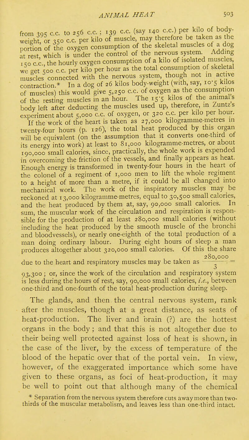 from 395 c.c. to 256 c.c. ; 139 cc. (say 140 c.c ) per kilo of body- weight or ■x'^o c.c. per kilo of muscle, may therefore be aken as the porLn of ^he oxygen consumption of the skeletal muscles of a dog at rest which is under the control of the nervous sys em Adding I cro C.C., the hourly oxygen consumption of a kilo of isolated muscles, we -et ^00 c c. per kilo per hour as the total consumption of skeletal musdes connected with the nervous system, though not in active contraction.* In a dog of 26 kilos body-weight (with, say, 10-5 kilos of muscles) this would give 5,250 c.c. of oxygen as the consumption of the resting muscles in an hour. The 15-5 kilos of the animal s body left after deducting the muscles used up, therefore, in Zuntzs experiment about 5,000 c.c. of oxygen, or 320 c.c. per kilo per hour. If the work of the heart is taken as 27,000 kilogramme-metres in twenty-four hours (p. 126), the total heat produced by this organ will be equivalent (on the assumption that it converts one-third of its energy into work) at least to 81,000 kilogramme-metres, or about 190,000 small calories, since, practically, the whole work is expended in overcoming the friction of the vessels, and finally appears as heat. Enough energy is transformed in twenty-four hours in the heart of the colonel of a regiment of 1,000 men to lift the whole regiment to a height of more than a metre, if it could be all changed into mechanical work. The work of the inspiratory muscles may be reckoned at 13,000 kilogramme-metres, equal to 30,500 small calories, and the heat produced by them at, say, 90,000 small calories. In sum, the muscular work of the circulation and respiration is respon- sible for the production of at least 280,000 small calories (without including the heat produced by the smooth muscle of the bronchi and bloodvessels), or nearly one-eighth of the total production of a man doing ordinary labour. During eight hours of sleep a man produces altogether about 320,000 small calories. Of this the share 280,000 due to the heart and respiratory muscles may be taken as ^—: = 93,300; or, since the work of the circulation and respiratory system is less during the hours of rest, say, 90,000 small calories, i.e., between one-third and one-fourth of the total heat-production during sleep. The glands, and then the central nervous system, rank after the muscles, though at a great distance, as seats of heat-production. The liver and brain (?) are the hottest organs in the body ; and that this is not altogether due to their being well protected against loss of heat is shown, in the case of the liver, by the excess of temperature of the blood of the hepatic over that of the portal vein. In view, however, of the exaggerated importance which some have given to these organs, as foci of heat-production, it may be well to point out that although many of the chemical * Separation from the nervous system therefore cuts away more than two- thirds of the muscular metabolism, and leaves less than one-third intact.